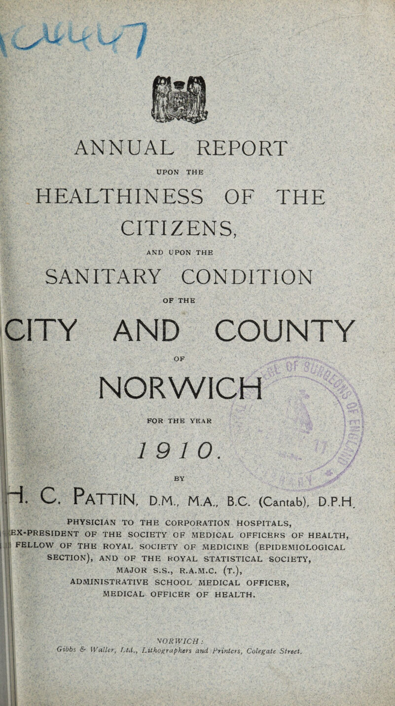 ANNUAL REPORT UPON THE HEALTHINESS OF THE CITIZENS, AND UPON THE SANITARY CONDITION OF THE CITY AND COUNTY NORWICH FOR THE YEAR 19 10. PaTTIN, D.M., M.A., B.C. (Cantab), D.P.H PHYSICIAN TO THE CORPORATION HOSPITALS, ::ex-president of the society of medical officers of health, ; FELLOW OF THE ROYAL SOCIETY OF MEDICINE (EPIDEMIOLOGICAL SECTION), AND OF THE ROYAL STATISTICAL SOCIETY, MAJOR S.S., R.A.M.C. (T.), ADMINISTRATIVE SCHOOL MEDICAL OFFICER, MEDICAL OFFICER OF HEALTH. NORWICH : Gibbs & Waller, Ltd., Lithographers and Rrintcrs, Colegate Street.