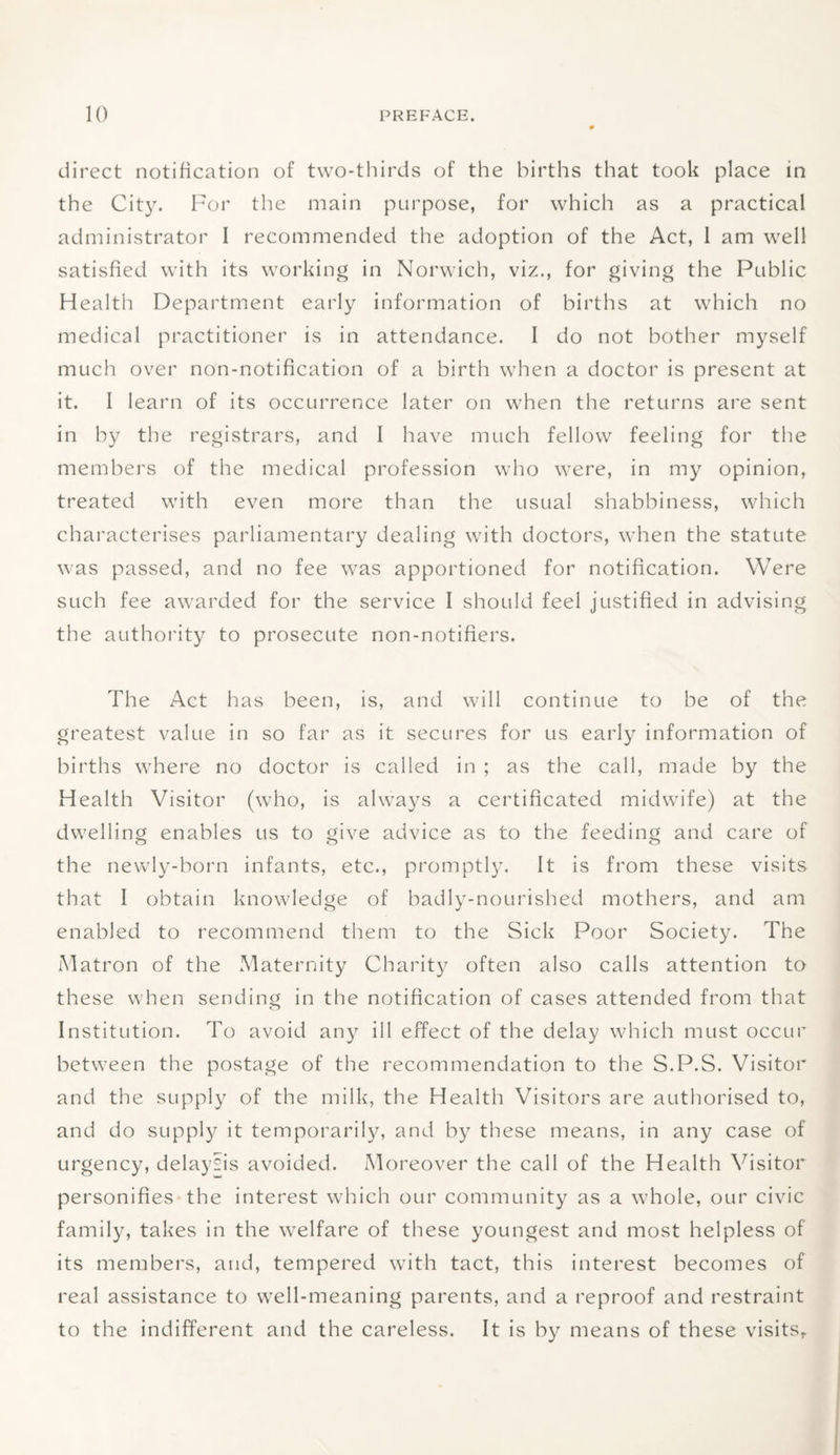 direct notification of two-thirds of the births that took place in the City. For the main purpose, for which as a practical administrator I recommended the adoption of the Act, 1 am well satisfied with its working in Norwich, viz., for giving the Public Health Department early information of births at which no medical practitioner is in attendance. I do not bother myself much over non-notification of a birth when a doctor is present at it. I learn of its occurrence later on when the returns are sent in by the registrars, and I have much fellow feeling for the members of the medical profession who were, in my opinion, treated with even more than the usual shabbiness, which characterises parliamentary dealing with doctors, when the statute was passed, and no fee was apportioned for notification. Were such fee awarded for the service I should feel justified in advising the authority to prosecute non-notifiers. The Act has been, is, and will continue to be of the greatest value in so far as it secures for us early information of births where no doctor is called in ; as the call, made by the Health Visitor (who, is always a certificated midwife) at the dwelling enables us to give advice as to the feeding and care of the newly-born infants, etc., promptly. It is from these visits that I obtain knowledge of badly-nourished mothers, and am enabled to recommend them to the Sick Poor Society. The Matron of the Maternity Charity often also calls attention to these when sending in the notification of cases attended from that Institution. To avoid any ill effect of the delay which must occur between the postage of the recommendation to the S.P.S. Visitor and the supply of the milk, the Health Visitors are authorised to, and do supply it temporarily, and by these means, in any case of urgency, delaysis avoided. Moreover the call of the Health Visitor personifies the interest which our community as a whole, our civic family, takes in the welfare of these youngest and most helpless of its members, and, tempered with tact, this interest becomes of real assistance to well-meaning parents, and a reproof and restraint to the indifferent and the careless. It is by means of these visits,.