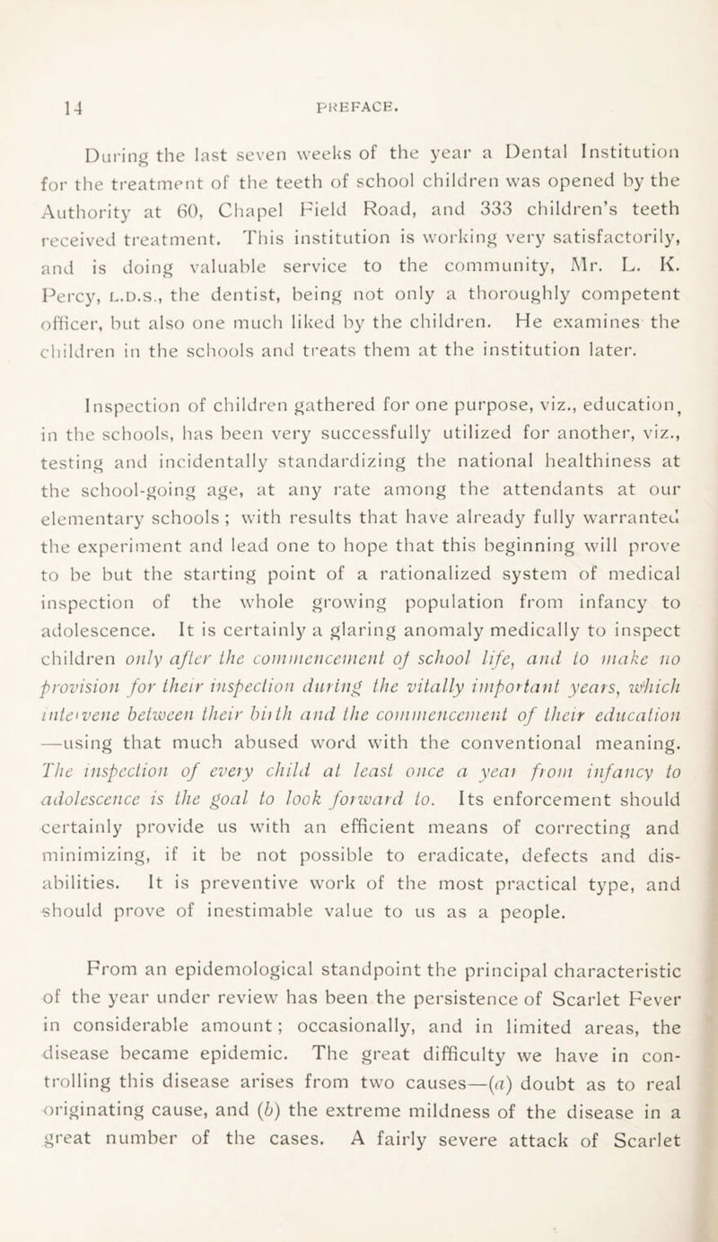 During the last seven weeks of the year a Dental Institution for the treatment of the teeth of school children was opened by the Authority at 60, Chapel Field Road, and 333 children’s teeth received treatment. This institution is working very satisfactorily, and is doing valuable service to the community, Mr. L. K. Percy, l.d.s., the dentist, being not only a thoroughly competent officer, but also one much liked by the children. He examines the children in the schools and treats them at the institution later. Inspection of children gathered for one purpose, viz., education? in the schools, has been very successfully utilized for another, viz., testing and incidentally standardizing the national healthiness at the school-going age, at any rate among the attendants at our elementary schools ; with results that have already fully warranted the experiment and lead one to hope that this beginning will prove to be but the starting point of a rationalized system of medical inspection of the whole growing population from infancy to adolescence. It is certainly a glaring anomaly medically to inspect children only after the commencement op school life, and to make no provision for their inspection during the vitally important years, which intervene between their biith and the commencement of their education —using that much abused word with the conventional meaning. The inspection of every child at least once a year from infancy to adolescence is the goal to look forward to. Its enforcement should certainly provide us with an efficient means of correcting and minimizing, if it be not possible to eradicate, defects and dis¬ abilities. It is preventive work of the most practical type, and should prove of inestimable value to us as a people. From an epidemological standpoint the principal characteristic of the year under review has been the persistence of Scarlet Fever in considerable amount; occasionally, and in limited areas, the disease became epidemic. The great difficulty we have in con¬ trolling this disease arises from two causes—(a) doubt as to real originating cause, and (b) the extreme mildness of the disease in a great number of the cases. A fairly severe attack of Scarlet