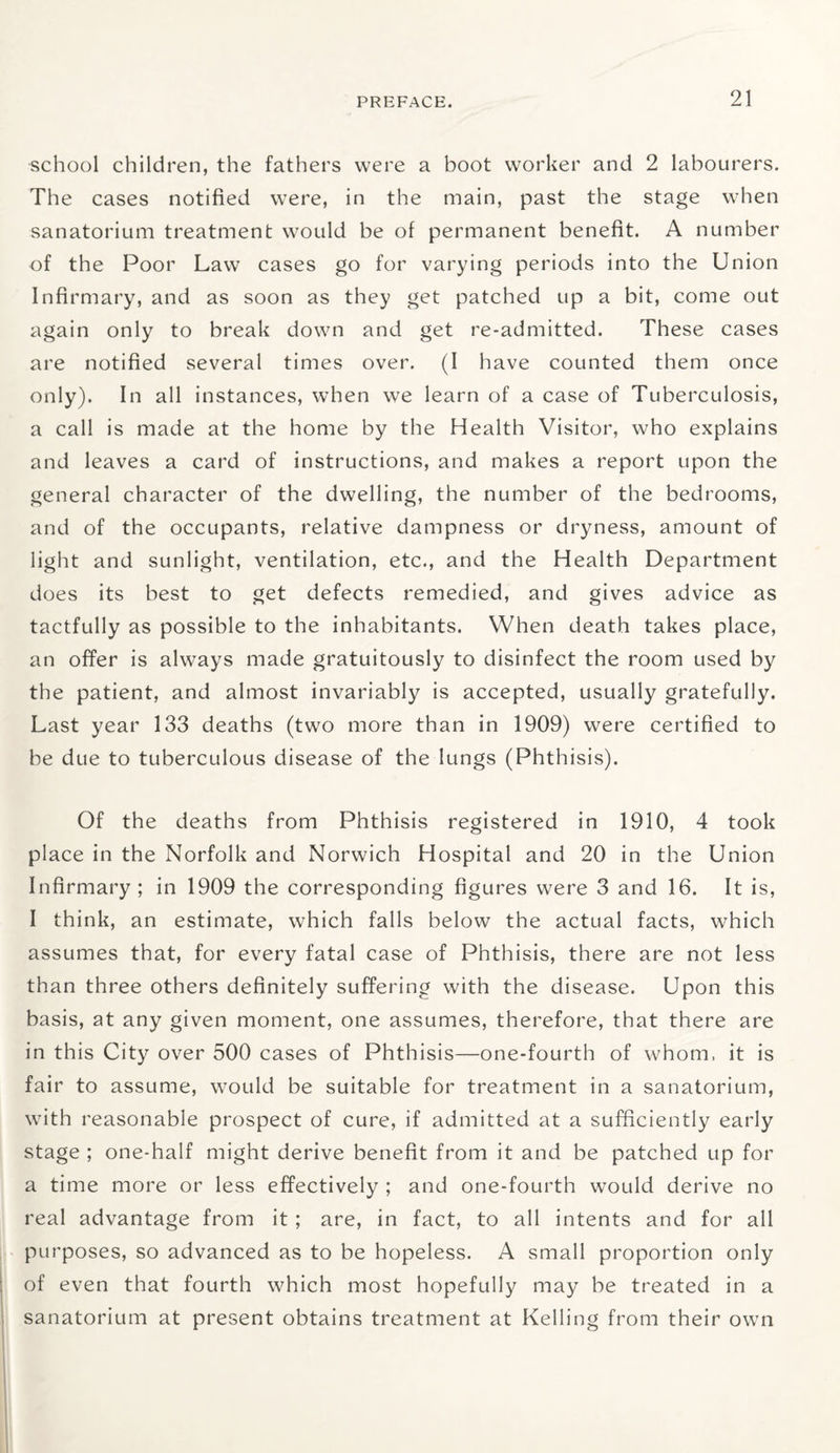 school children, the fathers were a boot worker and 2 labourers. The cases notified were, in the main, past the stage when sanatorium treatment would be of permanent benefit. A number of the Poor Law cases go for varying periods into the Union Infirmary, and as soon as they get patched up a bit, come out again only to break down and get re-admitted. These cases are notified several times over. (I have counted them once only). In all instances, when we learn of a case of Tuberculosis, a call is made at the home by the Health Visitor, who explains and leaves a card of instructions, and makes a report upon the general character of the dwelling, the number of the bedrooms, and of the occupants, relative dampness or dryness, amount of light and sunlight, ventilation, etc., and the Health Department does its best to get defects remedied, and gives advice as tactfully as possible to the inhabitants. When death takes place, an offer is always made gratuitously to disinfect the room used by the patient, and almost invariably is accepted, usually gratefully. Last year 133 deaths (two more than in 1909) were certified to be due to tuberculous disease of the lungs (Phthisis). Of the deaths from Phthisis registered in 1910, 4 took place in the Norfolk and Norwich Hospital and 20 in the Union Infirmary ; in 1909 the corresponding figures were 3 and 16. It is, I think, an estimate, which falls below the actual facts, which assumes that, for every fatal case of Phthisis, there are not less than three others definitely suffering with the disease. Upon this basis, at any given moment, one assumes, therefore, that there are in this City over 500 cases of Phthisis—one-fourth of whom, it is fair to assume, would be suitable for treatment in a sanatorium, with reasonable prospect of cure, if admitted at a sufficiently early stage ; one-half might derive benefit from it and be patched up for a time more or less effectively ; and one-fourth would derive no real advantage from it ; are, in fact, to all intents and for all purposes, so advanced as to be hopeless. A small proportion only of even that fourth which most hopefully may be treated in a sanatorium at present obtains treatment at Kelling from their own