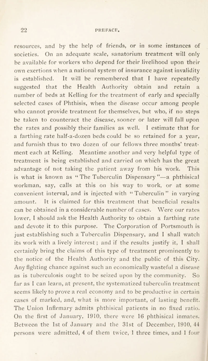 resources, and by the help of friends, or in some instances of societies. On an adequate scale, sanatorium treatment will only he available for workers who depend for their livelihood upon their own exertions when a national system of insurance against invalidity is established. It will be remembered that I have repeatedly suggested that the Health Authority obtain and retain a number of beds at Kelling for the treatment of early and specially selected cases of Phthisis, when the disease occur among people w'ho cannot provide treatment for themselves, but who, if no steps be taken to counteract the disease, sooner or later will fall upon the rates and possibly their families as well. I estimate that for a farthing rate half-a-dozen beds could be so retained for a year, and furnish thus to two dozen of our fellows three months’ treat¬ ment each at Kelling. Meantime another and very helpful type of treatment is being established and carried on which has the great advantage of not taking the patient away from his work. This is what is known as “ The Tuberculin Dispensary”—a phthisical workman, say, calls at this on his way to work, or at some convenient interval, and is injected with “ Tuberculin ” in varying amount. It is claimed for this treatment that beneficial results can be obtained in a considerable number of cases. Were our rates lower, I should ask the Health Authority to obtain a farthing rate and devote it to this purpose. The Corporation of Portsmouth is just establishing such a Tuberculin Dispensary, and I shall watch its work with a lively interest; and if the results justify it, I shall certainly bring the claims of this type of treatment prominently to the notice of the Health Authority and the public of this City. Any fighting chance against such an economically wasteful a disease as is tuberculosis ought to be seized upon by the community. So far as I can learn, at present, the systematized tuberculin treatment seems likely to prove a real economy and to be productive in certain cases of marked, and, what is more important, of lasting benefit. The Union Infirmary admits phthisical patients in no fixed ratio. On the first of January, 1910, there were 16 phthisical inmates. Between the 1st of January and the 31st of December, 1910, 44 persons were admitted, 4 of them twice, 1 three times, and 1 four