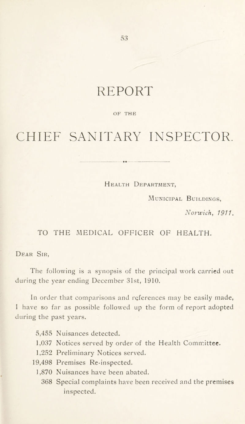 REPORT OF THE CHIEF SANITARY INSPECTOR. Health Department, Municipal Buildings, Norwich, 1911. TO THE MEDICAL OFFICER OF HEALTH. Dear Sir, The following is a synopsis of the principal work carried out during the year ending December 31st, 1910. In order that comparisons and references may be easily made, I have so far as possible followed up the form of report adopted during the past years. 5,455 Nuisances detected. 1,037 Notices served by order of the Health Committee. 1,252 Preliminary Notices served. 19,498 Premises Re-inspected. 1,870 Nuisances have been abated. 368 Special complaints have been received and the premises inspected.