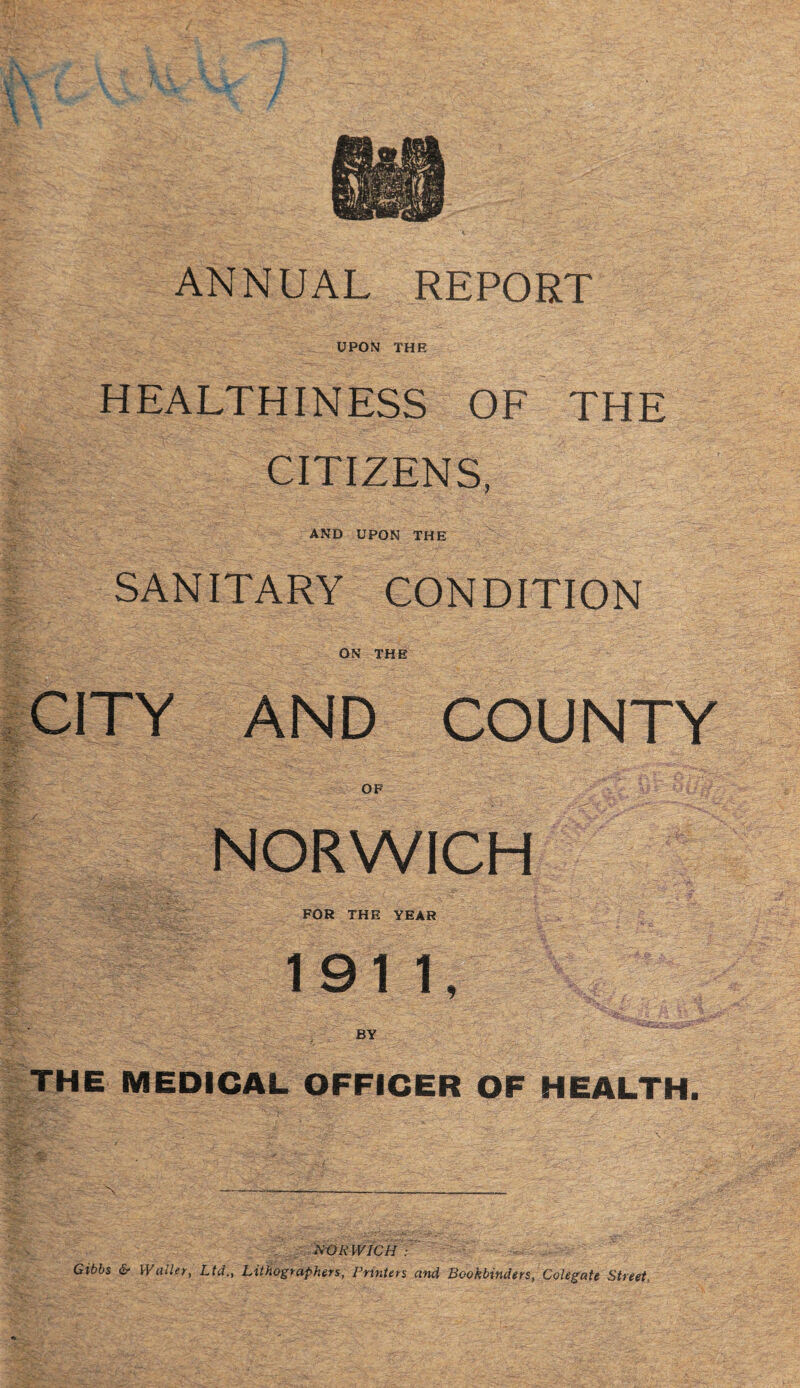 ANNUAL REPORT UPON THE HEALTHINESS OF THE CITIZENS, AND UPON THE SANITARY CONDITION ON THE CITY AND COUNTY OF NORWICH FOR THE YEAR 1911, BY THE MEDICAL OFFICER OF HEALTH. NORWICH : -''4/ Gibbs & Waller, Ltd., Lithographers, Printers and Bookbinders, Colegate Street,