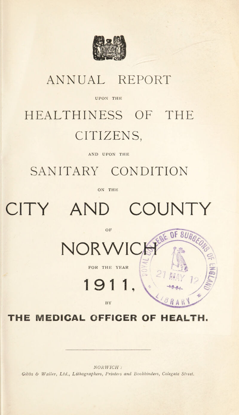 UPON THE HEALTHINESS OF THE CITIZENS, AND UPON THE SANITARY CONDITION ON THE CITY AND COUNTY THE MEDICAL OFFICER OF HEALTH. NORWICH : Gibbs & Waller, Ltd., Lithographers, Printers and Bookbinders, Colegate Street.