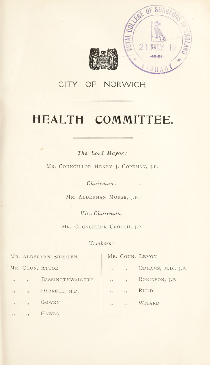 CITY OF NORWICH. HEALTH COMMITTEE. The Lord Mayor : Mr. Councillor Henry J. Copeman, j.p. Chairman : Mr. Alderman Morse, j.p. Vice-Chairman : Mr. Councillor Crotch, j.p. Members : Mr. Alderman Shorten Mr. Coun. Attoe ,, Bassingthwaighte ,, ,, Darrell, m.d. ,, Gowen Mr. Coun. Lemon ,, ODHAMS, M.D., J.P. ,, ,, Robinson, j.p. „ „ Rudd ,, .. WlTARD Hawes