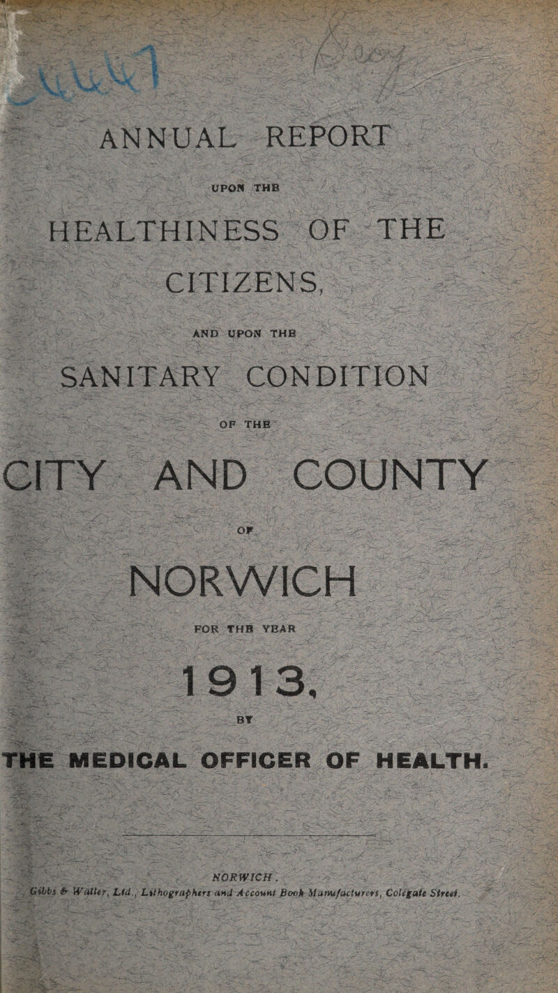 UPON THE HEALTHINESS OF THE CITIZENS, AND UPON THE SANITARY CONDITION OF THE CITY AND COUNTY OF NORWICH -TUT? yr- m i FOR THE YEAR 1913, BY THE MEDICAL OFFICER GF HEALTH. NORWICH. Gibbs Sr Waller, Lid., Lithographers and Account Book Manufacturers, Colegate Street.