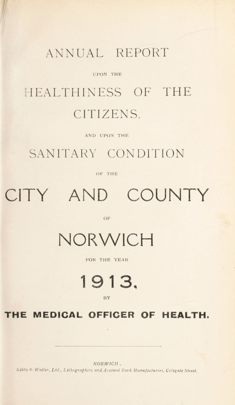 UPON THE HEALTHINESS OF THE CITIZENS. AND UPON THE SANITARY CONDITION OF THE CITY AND COUNTY NORWICH FOR THE YEAR 1913. THE MEDICAL OFFICER OF HEALTH. NORWICH . Gibbs & Waller, Ltd., Lithographers and Account Book Manufacturers, Colegate Street.