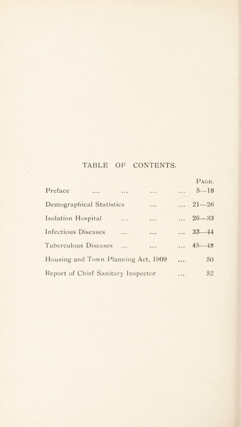 TABLE OF CONTENTS. Page. Preface ... ... ... ... 5—18 Demographical Statistics ... ... 21—26 Isolation Hospital ... ... ... 26—33 Infectious Diseases ... ... ... 33—44 Tuberculous Diseases ... ... ... 45—48 Housing and Town Planning Act, 1909 ... 50 Report of Chief Sanitary Inspector ... 52