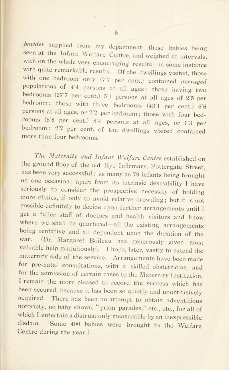 powder supplied from my department—these babies being seen at the Infant Welfare Centre, and weighed at intervals, with on the whole very encouraging results—in some instance with quite remarkable results. Of the dwellings visited, those with one bedroom only (7*7 per cent.) contained averaged populations of 4 4 persons at all ages; those having two bedrooms (37 7 per cent.) 51 persons at all ages of 2*5 per bedroom; those with three bedrooms (43’1 per cent.) 6’6 persons at all ages, or 2*2 per bedroom; those with four bed- rooms (8 8 per cent.) 5*4 persons at all ages, or 1*3 per bedroom: 2 7 per cent, of the dwellings visited contained more than four bedrooms. The Maternity and Infant Welfare Centre established on the ground floor of the old Eye Infirmary, Pottergate Street, has been very successful; as many as 79 infants being brought on one occasion; apart from its intrinsic desirability I have seriously to consider the prospective necessity of holding more clinics, if only to avoid relative crowding; but it is not possible definitely to decide upon further arrangements until I get a fuller staff of doctors and health visitors and know wheie we shall be quartered—all the existing arrangements being tentative and all dependent upon the duration of the war. (Dr. Margaret Boileau has generously given most valuable help gratuitously). I hope, later, vastly to extend the maternity side of the service. Arrangements have been made for pre-natal consultations, with a skilled obstetrician, and for the admission of certain cases to the Maternity Institution. I remain the more pleased to record the success which has been secured, because it has been so quietly and unobtrusively acquired. There has been no attempt to obtain adventitious notoriety, no baby shows, “ pram parades,” etc., etc., for all of which I entertain a distrust only measurable by an inexpressible disdain. [Some 400 babies were brought to the Welfare Centre during the year.]