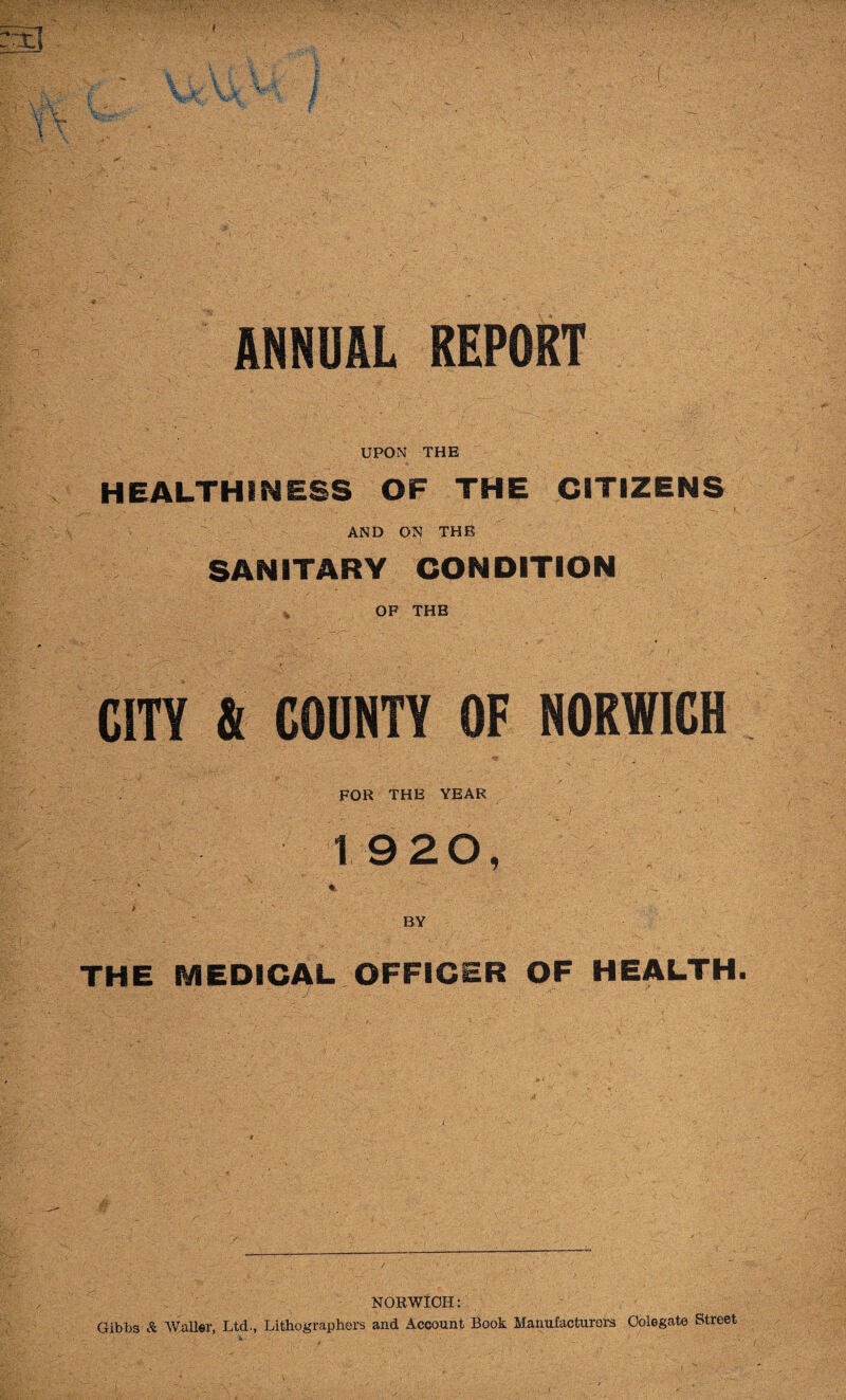 1 f:V ^..3- \:v_ ■ ^ i f ANNUAL REPORT UPON THE HEALTHINESS OF THE CITIZENS AND ON THE SANITARY CONDITION ^ OF THE CITY & COUNTY OF NORWICH *• _ ^ ■ FOR THE YEAR ■)' 1920, BY THE MEDICAL- OFFICER OF HEALTH NORWICH: Gibbs Waller, Ltd., Lithographers and Account Book Manufacturers Oolegate Street