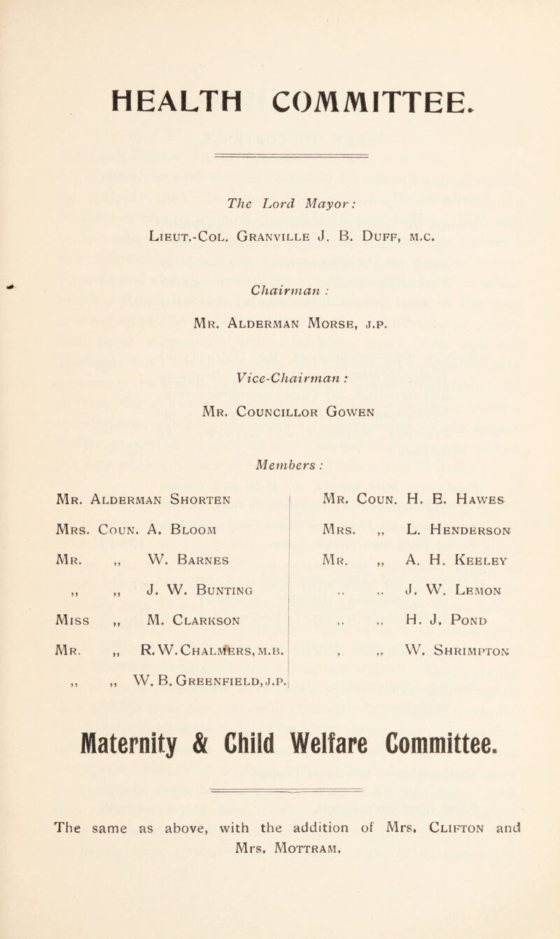 HEALTH COMMITTEE The Lord Mayor: Lieut.-Col. Granville J. B. Duff, m.c. Chairman : Mr. Alderman Morse, j.p. Vice-Chairman : Mr. Councillor Gowen Members : Mr. Alderman Shorten ! Mr. Coun. Mrs. Coun. A. Bloom i Mrs. ,, 1 t Mr. ,, W. Barnes ! Mr. ,, ,, ,, J. W. Bunting j i Miss ,, M. Clarkson | j Mr. „ R. W. Chalmers, M.B. ^ i j ,, ,, W. B. Greenfield, j.p.| Maternity & Child Welfare Committee. The same as above, with the addition of Mrs, Clifton and Mrs, Mottram. H. E. Hawes L. Henderson A. H. Keeley J. W. Lemon H. J, Pond W. Shrimpton