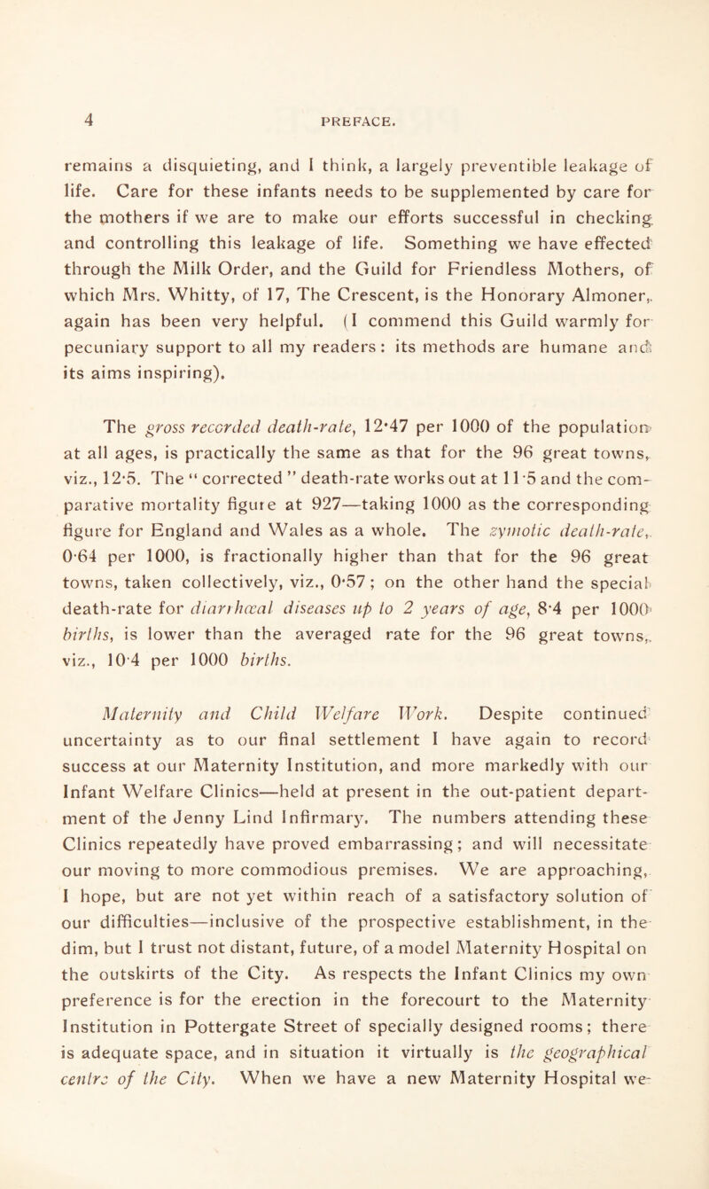 remains a disquieting, and I think, a largely preventible leakage of life. Care for these infants needs to be supplemented by care for the mothers if we are to make our efforts successful in checking; and controlling this leakage of life. Something we have effected through the Milk Order, and the Guild for Friendless Mothers, of which Mrs. Whitty, of 17, The Crescent, is the Honorary Almoner,, again has been very helpful. (I commend this Guild warmly for pecuniary support to all my readers: its methods are humane and; its aims inspiring). The gross recorded death-rate, 12*47 per 1000 of the population at all ages, is practically the same as that for the 96 great towns, viz., 12-5. The “ corrected ” death-rate works out at 1T5 and the com¬ parative mortality figure at 927—taking 1000 as the corresponding figure for England and Wales as a whole. The zymotic death-rate,. 0-64 per 1000, is fractionally higher than that for the 96 great towns, taken collectively, viz., 0*57; on the other hand the special- death-rate for diarrhceal diseases up to 2 years of age, 8'4 per 1000' births, is lower than the averaged rate for the 96 great towns,, viz., 104 per 1000 births. Maternity and Child Welfare Work. Despite continued' uncertainty as to our final settlement I have again to record success at our Maternity Institution, and more markedly with our Infant Welfare Clinics—held at present in the out-patient depart¬ ment of the Jenny Lind Infirmary, The numbers attending these Clinics repeatedly have proved embarrassing; and will necessitate our moving to more commodious premises. We are approaching, I hope, but are not yet within reach of a satisfactory solution of our difficulties—inclusive of the prospective establishment, in the dim, but I trust not distant, future, of a model Maternity Hospital on the outskirts of the City. As respects the Infant Clinics my own preference is for the erection in the forecourt to the Maternity Institution in Pottergate Street of specially designed rooms; there is adequate space, and in situation it virtually is the geographical centre of the City. When we have a new Maternity Hospital we-