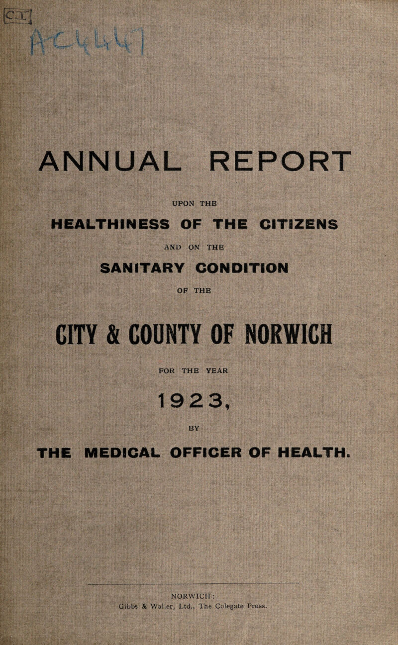 ANNUAL REPORT UPON THE HEALTHINESS OF THE CITIZENS AND ON THE SANITARY CONDITION OF THE CITY & COUNTY OF NORWICH FOR THE YEAR 1923, BY THE MEDICAL OFFICER OF HEALTH. NORWICH : Gibbs & Waller, Ltd., The Colegate Press,