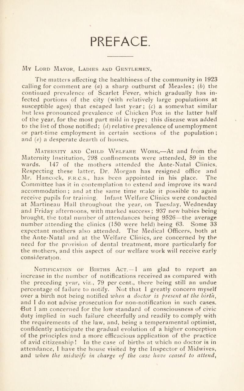 PREFACE. My Lord xMayor, Ladies and Gentlemen, The matters affecting the healthiness of the community in 1923 calling for comment are {a) a sharp outburst of Measles; {h) the continued prevalence of Scarlet Fever, which gradually has in¬ fected portions of the city (with relatively large populations at susceptible ages) that escaped last year ; (c) a somewhat similar but less pronounced prevalence of Chicken Pox in the latter half of the year, for the most part mild in type; this disease was added to the list of those notified; [d) relative prevalence of unemployment or part-time employment in certain sections of the population; and (e) a desperate dearth of houses. Maternity and Child Welfare Work.—At and from the Maternity Institution, 298 confinements were attended, 59 in the wards. 147 of the mothers attended the Ante-Natal Clinics. Respecting these latter. Dr. Morgan has resigned office and Mr. Hancock, f.r.c.s., has been appointed in his place. The Committee has it in contemplation to extend and improve its ward accommodation ; and at the same time make it possible to again receive pupils for training. Infant Welfare Clinics were conducted at Martineau Hall throughout the year, on Tuesday, Wednesday and Friday afternoons, with marked success ; 937 new babies being brought, the total number of attendances being 9526 — the average number attending the clinics (150 were held) being 63. Some 33 expectant mothers also attended. The Medical Officers, both at the Ante-Natal and at the Welfare Clinics, are concerned by the need for the provision of dental treatment, more particularly for the mothers, and this aspect of our welfare work will receive early consideration. Notification of Births Act. —I am glad to report an increase in the number of notifications received as compared with the preceding year, viz., 79 per cent., there being still an undue percentage of failure to notify. Not that I greatly concern myself over a birth not being notified when a doctor is present at the birth^ and I do not advise prosecution for non-notification in such cases. ’But I am concerned for the low standard of consciousness of civic duty implied in such failure cheerfully and readily to comply with the requirements of the law, and, being a temperamental optimist, confidently anticipate the gradual evolution of a higher conception of the principles and a more efficacious application of the practice of avid citizenship! In the case of births at which no doctor is in attendance, I have the house visited by the Inspector of Midwives, and when tJie midwife in charge of the case have ceased to attend,