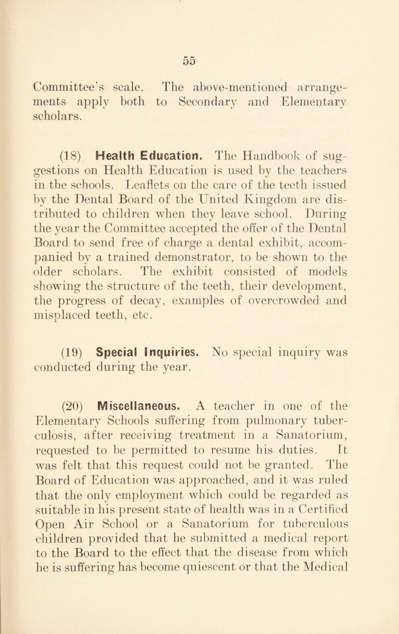 Committee’s scale. The above-mentioned arrange¬ ments apply both to Secondary and Elementary scholars. (18) Health Education, T he Handbook of sug¬ gestions on Health Education is used by the teachers in the schools. Leaflets on the care of the teeth issued by the Dental Board of the United Kingdom are dis¬ tributed to children when they leave school. During the year the Committee accepted the offer of the Dental Board to send free of charge a dental exhibit, accom¬ panied by a trained demonstrator, to be shown to the older scholars. The exhibit consisted of models showing the structure of the teeth, their development, the progress of decay, examples of overcrowded and misplaced teeth, etc. (19) Special inquiries. No special inquiry was conducted during the year. (20) Miscellaneous. A teacher in one of the Elementary Schools suffering from pulmonary tuber¬ culosis, after receiving treatment in a Sanatorium, requested to be permitted to resume his duties. It was felt that this request could not be granted. The Board of Education was approached, and it was ruled that the only employment which could be regarded as suitable in his present state of health was in a Certified Open Air School or a Sanatorium for tuberculous children provided that he submitted a medical report to the Board to the effect that the disease from which he is suffering has become quiescent or that the Medical