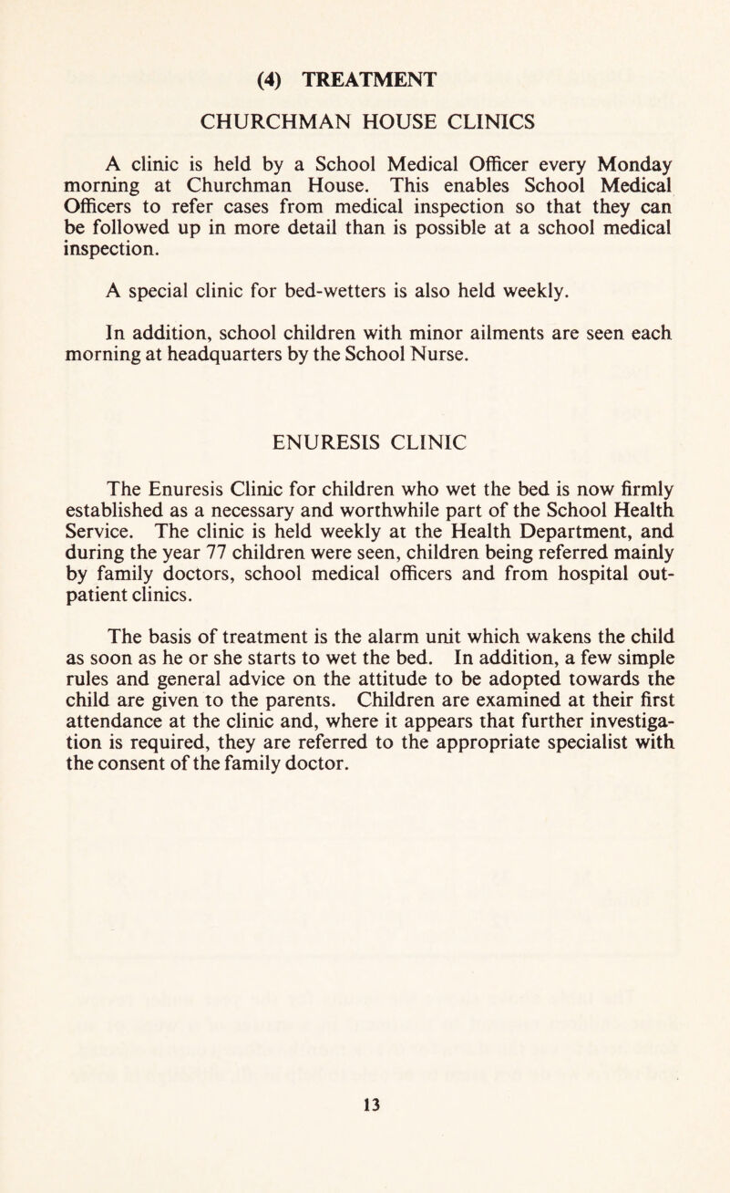 (4) TREATMENT CHURCHMAN HOUSE CLINICS A clinic is held by a School Medical Officer every Monday morning at Churchman House. This enables School Medical Officers to refer cases from medical inspection so that they can be followed up in more detail than is possible at a school medical inspection. A special clinic for bed-wetters is also held weekly. In addition, school children with minor ailments are seen each morning at headquarters by the School Nurse. ENURESIS CLINIC The Enuresis Clinic for children who wet the bed is now firmly established as a necessary and worthwhile part of the School Health Service. The clinic is held weekly at the Health Department, and during the year 77 children were seen, children being referred mainly by family doctors, school medical officers and from hospital out¬ patient clinics. The basis of treatment is the alarm unit which wakens the child as soon as he or she starts to wet the bed. In addition, a few simple rules and general advice on the attitude to be adopted towards the child are given to the parents. Children are examined at their first attendance at the clinic and, where it appears that further investiga¬ tion is required, they are referred to the appropriate specialist with the consent of the family doctor.