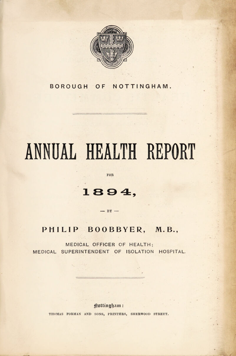 BOROUGH OF NOTTINGHAM. FOR 18 9 4:, PHILIP BOOBBYER, M.B., MEDICAL OFFI-CER OF HEALTH; MEDICAL SUPERINTENDENT OF ISOLATION HOSPITAL. ! -'m / THOMAS FORMAN AND SONS, PRINTERS, SHERWOOD STREET.