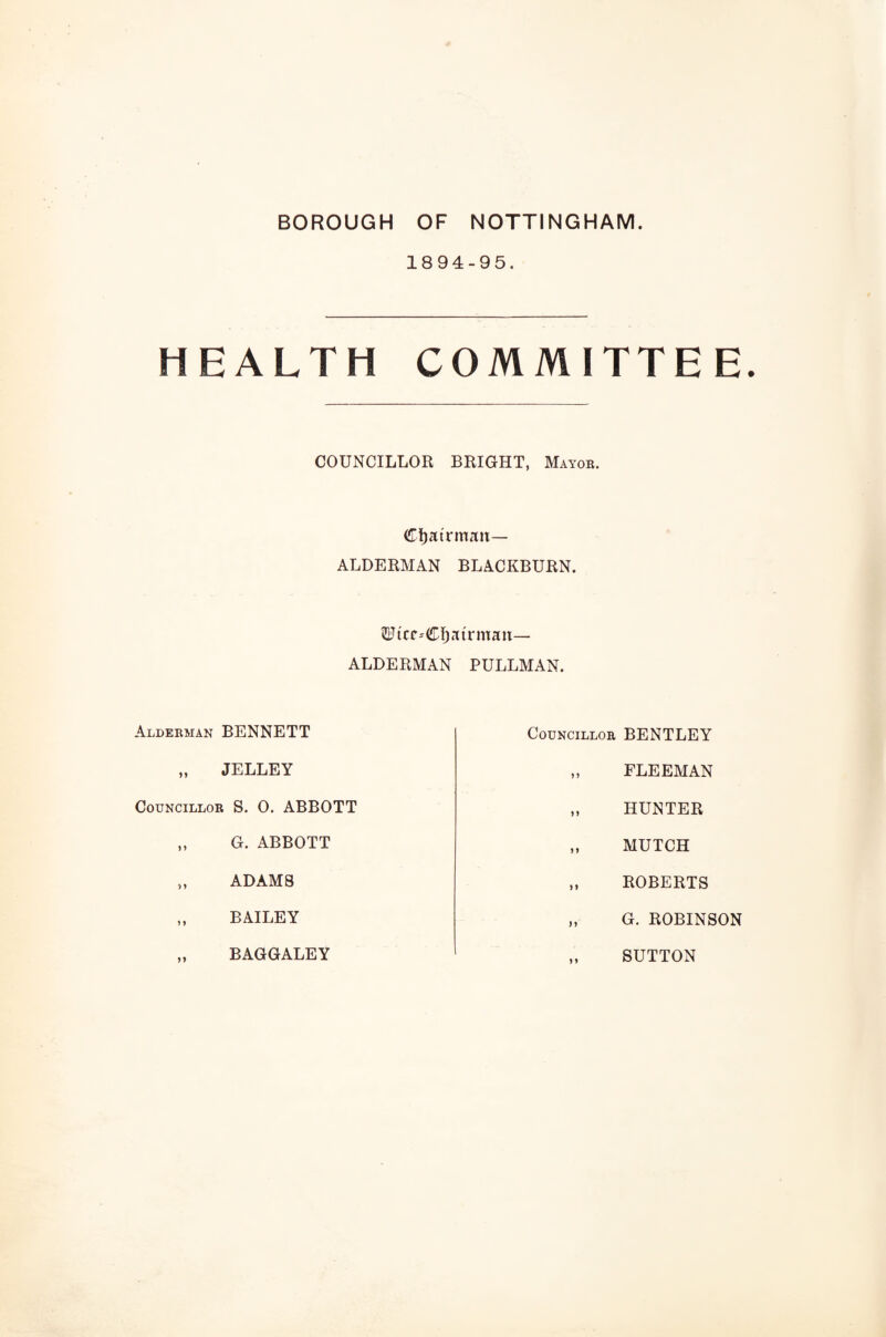 BOROUGH OF NOTTINGHAM 1894-95. HEALTH COMMITTEE. COUNCILLOR BRIGHT, Mayor. Cfjatrmau— ALDERMAN BLACKBURN. 2Ftcc--CI)atrman— ALDERMAN PULLMAN. Alderman BENNETT Councillor BENTLEY JELLEY FLEEMAN Councillor S. 0. ABBOTT HUNTER G. ABBOTT MUTCH ADAMS ROBERTS BAILEY G. ROBINSON BAGGALEY SUTTON