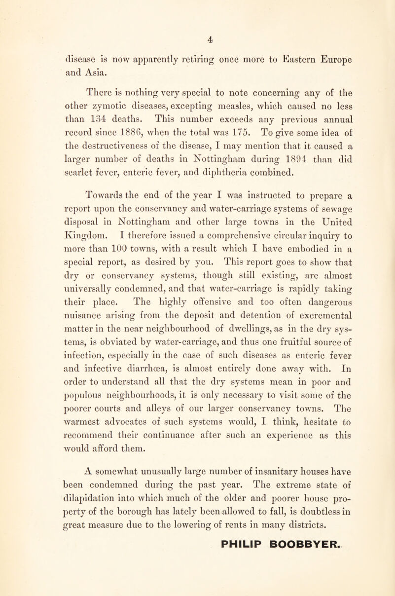 disease is now apparently retiring once more to Eastern Europe and Asia. There is nothing very special to note concerning any of the other zymotic diseases, excepting measles, which caused no less than 134 deaths. This number exceeds any previous annual record since 1886, when the total was 175. To give some idea of the destructiveness of the disease, I may mention that it caused a larger number of deaths in Nottingham during 1894 than did scarlet fever, enteric fever, and diphtheria combined. Towards the end of the year I was instructed to prepare a report upon the conservancy and water-carriage systems of sewage disposal in Nottingham and other large towns in the United Kingdom. I therefore issued a comprehensive circular inquiry to more than 100 towns, with a result which I have embodied in a special report, as desired by you. This report goes to show that dry or conservancy systems, though still existing, are almost universally condemned, and that water-carriage is rapidly taking their place. The highly offensive and too often dangerous nuisance arising from the deposit and detention of excremental matter in the near neighbourhood of dwellings, as in the dry sys¬ tems, is obviated by water-carriage, and thus one fruitful source of infection, especially in the case of such diseases as enteric fever and infective diarrhoea, is almost entirely done away with. In order to understand all that the dry systems mean in poor and populous neighbourhoods, it is only necessary to visit some of the poorer courts and alleys of our larger conservancy towns. The warmest advocates of such systems would, I think, hesitate to recommend their continuance after such an experience as this wfould afford them. A somewhat unusually large number of insanitary houses have been condemned during the past year. The extreme state of dilapidation into which much of the older and poorer house pro¬ perty of the borough has lately been allowed to fall, is doubtless in great measure due to the lowering of rents in many districts. PHILIP BOOBBYER.