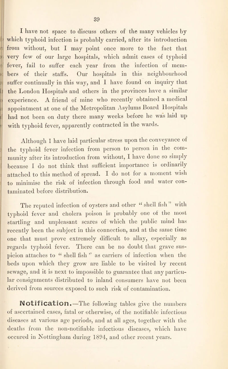 ti >i c 'v ,1'i I f! i tl V I I have not space to discuss others of the many vehicles by which typhoid infection is probably carried, after its introduction from without, but I may point once more to the fact that very few of our large hospitals, which admit cases of tyjDhoid fever, fail to suffer each year from the infection of mem¬ bers of their staffs. Our hospitals in this neighbourhood suffer continually in this way, and 1 have found on inquiry that the London Hospitals and others in the provinces have a similar experience. A friend of mine who recently obtained a medical appointment at one of the Metropolitan Asylums Board Hospitals had not been on duty there many weeks before he was laid up with typhoid fever, apparently contracted in the wards. Although I have laid particular stress upon the conveyance of the typhoid fever infection from person to person in the com¬ munity after its introduction from without, I have done so simply because I do not think that sufficient importance is ordinarily attached to this method of spread. I do not for a moment wish to minimise the risk of infection through food and water con¬ taminated before distribution. The reputed infection of oysters and other u shell fish” with typhoid fever and cholera poison is probably one ol the most startling and unpleasant scares of which the public mind has recently been the subject in this connection, and at the same time one that must prove extremely difficult to allay, especially as regards typhoid fever. There can be no doubt that grave sus¬ picion attaches to “ shell fish ” as carriers of infection when the beds upon which they grow are liable to be visited by recent sewage, and it is next to impossible to guarantee that any particu¬ lar consignments distributed to inland consumers have not been derived from sources exposed to such risk of contamination. Notification.—The following tables give the numbers of ascertained cases, fatal or otherwise, of the notifiable infectious diseases at various age periods, and at all ages, together with the deaths from the non-notifiable infectious diseases, which have occured in Nottingham during 1894, and other recent years.