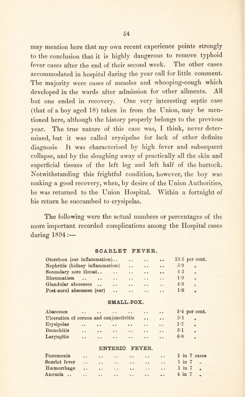 may mention here that my own recent experience points strongly to the conclusion that it is highly dangerous to remove typhoid fever cases after the end of their second week. The other cases accommodated in hospital during the year call for little comment. The majority were cases of measles and whooping-cough which developed in the wards after admission for other ailments. All but one ended in recovery. One very interesting septic case (that of a boy aged 18) taken in from the Union, may be men¬ tioned here, although the history properly belongs to the previous year. The true nature of this case was, I think, never deter¬ mined, but it was called erysipelas for lack of other definite diagnosis. It was characterised by high fever and subsequent collapse, and by the sloughing away of practically all the skin and superficial tissues of the left leg and left half of the buttock. Notwithstanding this frightful condition, however, the boy was making a good recovery, when, by desire of the Union Authorities, he was returned to the Union Hospital. Within a fortnight of his return he succumbed to erysipelas. The following were the actual numbers or percentages of the more important recorded complications among the Hospital cases during 1894:— SCARLET FEVER. Otorrhcea (ear inflammation).. 13-5 per cent. Nephritis (kidney inflammation) 5-9 // Secondary sore throat.. 4 2 o Rheumatism 1-9 // Glandular abscesses .. 4-3 ff Post-aural abscesses (ear) 1*0 y SMALL-POX. Abscesses *• .. •• .. .. .. 3'4 per cent. Ulceration of cornea and conjunctivitis 5-1 t/ Erysipelas 1-7 o Bronchitis 51 H Laryngitis 6-8 ENTERIC FEVER. Pneumonia 1 in 7 cases Scarlet fever 1 in 7 „ Haemorrhage 1 in 7 . Anaemia .. 4 in 7 „