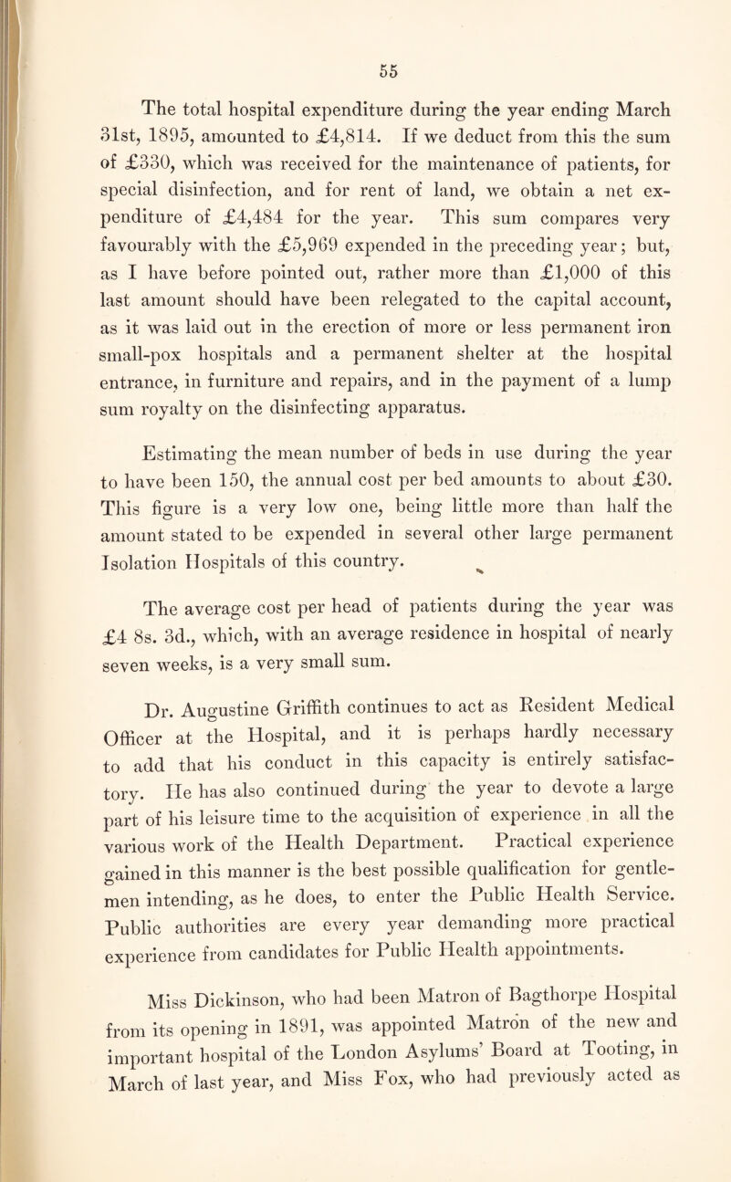 The total hospital expenditure during the year ending March 31st, 1895, amounted to £4,814. If we deduct from this the sum of £330, which was received for the maintenance of patients, for special disinfection, and for rent of land, we obtain a net ex¬ penditure of £4,484 for the year. This sum compares very favourably with the £5,969 expended in the preceding year; but, as I have before pointed out, rather more than £1,000 of this last amount should have been relegated to the capital account, as it was laid out in the erection of more or less permanent iron small-pox hospitals and a permanent shelter at the hospital entrance, in furniture and repairs, and in the payment of a lump sum royalty on the disinfecting apparatus. Estimating the mean number of beds in use during the year to have been 150, the annual cost per bed amounts to about £30. This figure is a very low one, being little more than half the amount stated to be expended in several other large permanent Isolation Hospitals of this country. The average cost per head of patients during the year was £4 8s. 3d., which, with an average residence in hospital of nearly seven weeks, is a very small sum. Dr. Augustine Griffith continues to act as Resident Medical Officer at the Hospital, and it is perhaps hardly necessary to add that his conduct in this capacity is entirely satisfac¬ tory. He has also continued during the year to devote a large part of his leisure time to the acquisition of experience in all the various work of the Health Deportment. Piactical experience gained in this manner is the best possible qualification for gentle¬ men intending, as he does, to enter the Public Health Service. Public authorities are every year demanding more practical experience from candidates for Public Health appointments. Miss Dickinson, who had been Matron of Bagthorpe Hospital from its opening in 1891, was appointed Matron of the new and important hospital of the London Asylums Board at Tooting, in March of last year, and Miss Fox, who had previously acted as