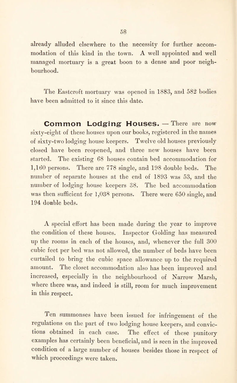 already alluded elsewhere to the necessity for further accom¬ modation of this kind in the town. A well appointed and well managed mortuary is a great boon to a dense and poor neigh¬ bourhood. The Eastcroft mortuary was opened in 1883, and 582 bodies have been admitted to it since this date. Common Lodging Houses.—There are now sixty-eight of these houses upon our books, registered in the names of sixty-two lodging house keepers. Twelve old houses previously closed have been reopened, and three new houses have been started. The existing 68 houses contain bed accommodation for 1,160 persons. There are 778 single, and 198 double beds. The number of separate houses at the end of 1893 was 53, and the number of lodging house keepers 38. The bed accommodation was then sufficient for 1,038 persons. There were 650 single, and 194 double beds. A special effort has been made during the year to improve the condition of these houses. Inspector Golding has measured up the rooms in each of the houses, and, whenever the full 300 cubic feet per bed was not allowed, the number of beds have been curtailed to bring the cubic space allowance up to the required amount. The closet accommodation also has been improved and increased, especially in the neighbourhood of Narrow Marsh, where there was, and indeed is still, room for much improvement in this respect. Ten summonses have been issued for infringement of the regulations on the part of two lodging house keepers, and convic¬ tions obtained in each case. The effect of these punitory examples has certainly been beneficial, and is seen in the improved condition of a large number of houses besides those in respect of which proceedings were taken.