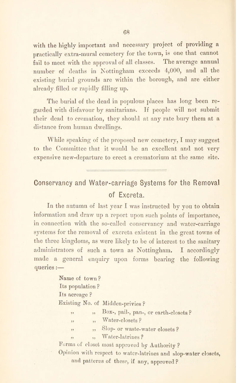 with the highly important and necessary project of providing a practically extra-mural cemetery for the town, is one that cannot fail to meet with the approval of all classes. The average annual number of deaths in Nottingham exceeds 4,000, and all the existing burial grounds are within the borough, and are either already filled or rapidly filling up. The burial of the dead in populous places has long been re¬ garded with disfavour by sanitarians. If people will not submit their dead to cremation, they should at any rate bury them at a distance from human dwellings. While speaking of the proposed new cemetery, I may suggest to the Committee that it would be an excellent and not verv «/ expensive new-departure to erect a crematorium at the same site. Conservancy and Water-carriage Systems for the Removal of Excreta. In the autumn of last year I was instructed by you to obtain information and draw up a report upon such points of importance, in connection with the so-called conservancy and water-carriage systems for the removal of excreta existent in the great towns of the three kingdoms, as were likely to be of interest to the sanitary administrators of such a town as Nottingham. I accordingly made a general enquiry upon forms bearing the following queries :— Name of town ? Its population P Its acreage ? Existing No. of Midden-privies ? ?> 5> Box-, pail-, pan-, or earth-closets ? ,? ,, Water-closets ? 5) ,, Slop- or waste-water closets ? >> ,, Water-latrines ? Forms of closet most approved by Authority ? Opinion with respect to water-latrines and slop-water closets, and patterns of these, if any, approved ?