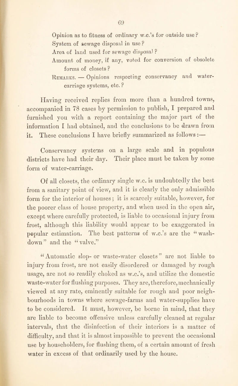 Opinion as to fitness of ordinary w.c.’s for outside use ? System of sewage disposal in use P Area of land used for sewage disposal ? Amount of money, if any, voted for conversion of obsolete foiuns of closets ? Remarks. — Opinions respecting conservancy and water- carriage systems, etc. ? Having received replies from more than a hundred towns, accompanied in 78 cases by permission to publish, I prepared and furnished you with a report containing the major part of the information I had obtained, and the conclusions to be drawn from it. These conclusions I have briefly summarized as follows:— Conservancy systems on a large scale and in populous districts have had their day. Their place must be taken by some form of water-carriage. Of all closets, the ordinary single w.c. is undoubtedly the best from a sanitary point of view, and it is clearly the only admissible form for the interior of houses; it is scarcely suitable, however, for the poorer class of house property, and when used in the open air, except where carefully protected, is liable to occasional injury from frost, although this liability would appear to be exaggerated in popular estimation. The best patterns of w.c.’s are the u wash¬ down ” and the u valve.” u Automatic slop- or waste-water closets ” are not liable to injury from frost, are not easily disordered or damaged by rough usage, are not so readily choked as w.c.’s, and utilize the domestic waste-water for flushing purposes. They are, therefore, mechanically viewed at any rate, eminently suitable for rough and poor neigh¬ bourhoods in towns where sewage-farms and water-supplies have to be considered. It must, however, be borne in mind, that they are liable to become offensive unless carefully cleaned at regular intervals, that the disinfection of their interiors is a matter of difficulty, and that it is almost impossible to prevent the occasional use by householders, for flushing them, of a certain amount of fresh water in excess of that ordinarily used by the house.