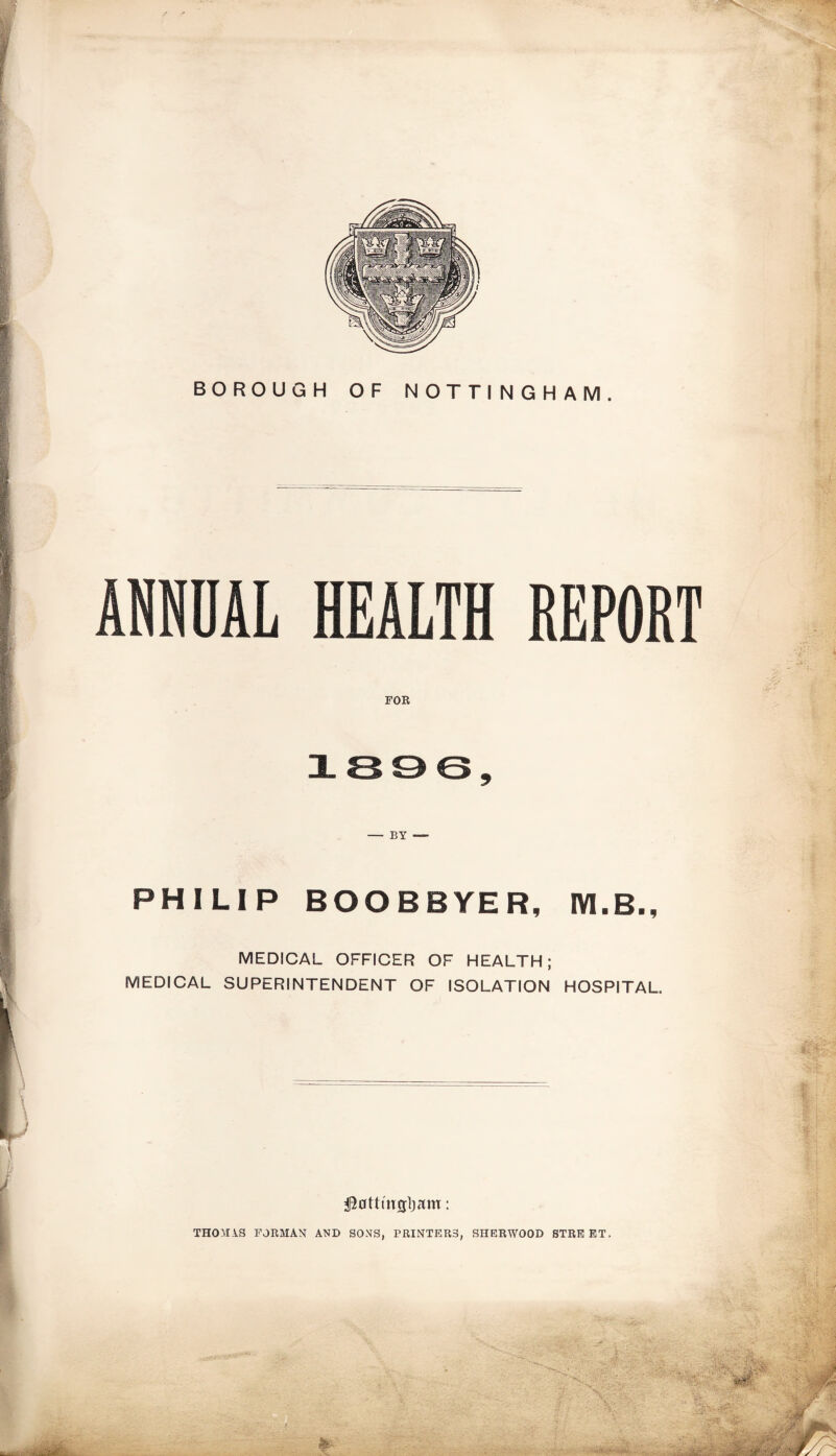 BOROUGH OF NOTTINGHAM. — BY — PHILIP BOOBBYER, IYI.B., MEDICAL OFFICER OF HEALTH; MEDICAL SUPERINTENDENT OF ISOLATION HOSPITAL. THOMAS FORMAN AND SONS, PRINTERS, SHERWOOD STREET.