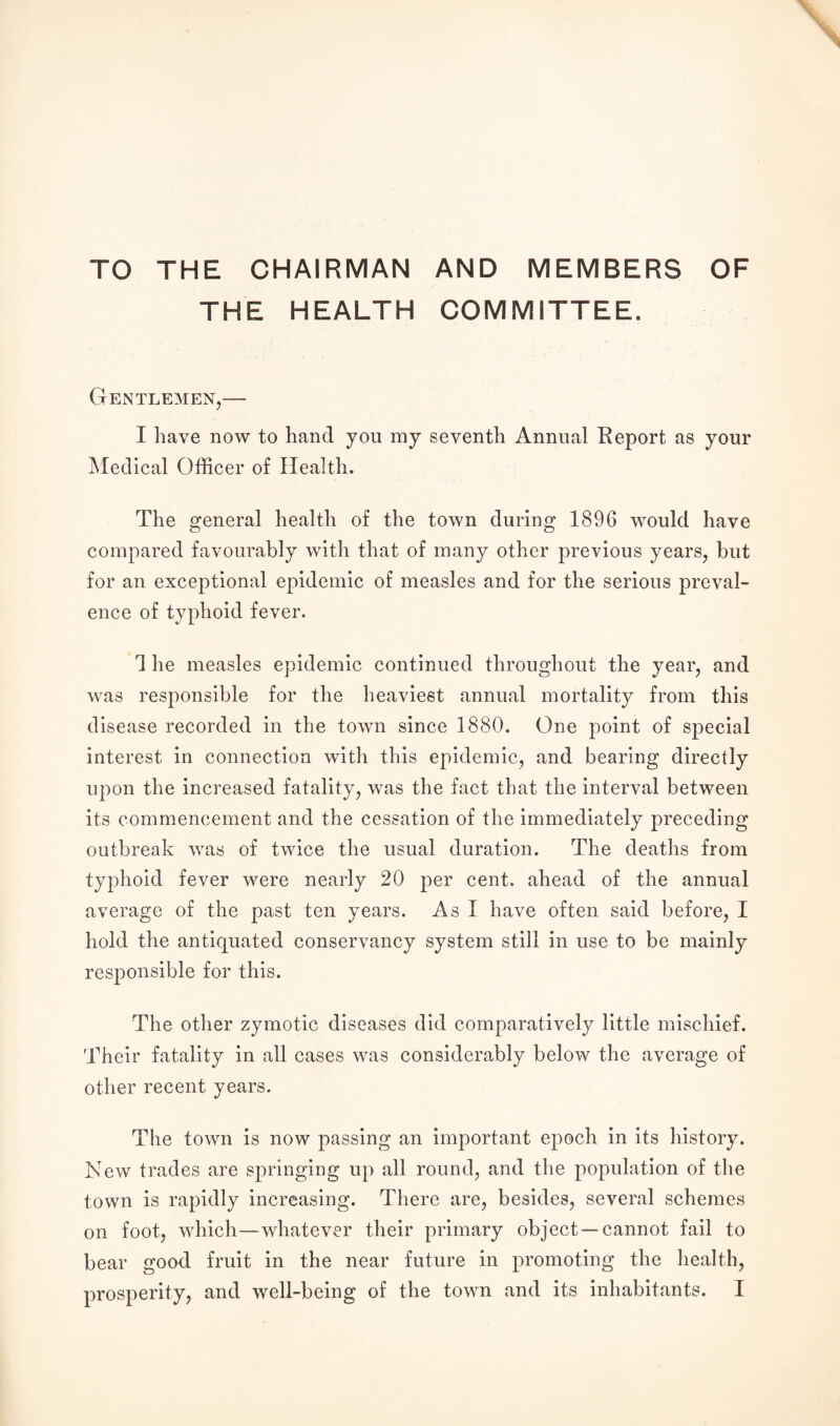 TO THE CHAIRMAN AND MEMBERS OF THE HEALTH COMMITTEE. Gentlemen,— I have now to hand you my seventh Annual Report as your Medical Officer of Health. The general health of the town during 1896 would have compared favourably with that of many other previous years, but for an exceptional epidemic of measles and for the serious preval¬ ence of typhoid fever. 1 he measles epidemic continued throughout the year, and was responsible for the heaviest annual mortality from this disease recorded in the town since 1880. One point of special interest in connection with this epidemic, and bearing directly upon the increased fatality, was the fact that the interval between its commencement and the cessation of the immediately preceding outbreak was of twice the usual duration. The deaths from typhoid fever were nearly 20 per cent, ahead of the annual average of the past ten years. As I have often said before, I hold the antiquated conservancy system still in use to be mainly responsible for this. The other zymotic diseases did comparatively little mischief. Their fatality in all cases was considerably below the average of other recent years. The town is now passing an important epoch in its history. New trades are springing up all round, and the population of the town is rapidly increasing. There are, besides, several schemes on foot, which—whatever their primary object —cannot fail to bear good fruit in the near future in promoting the health,