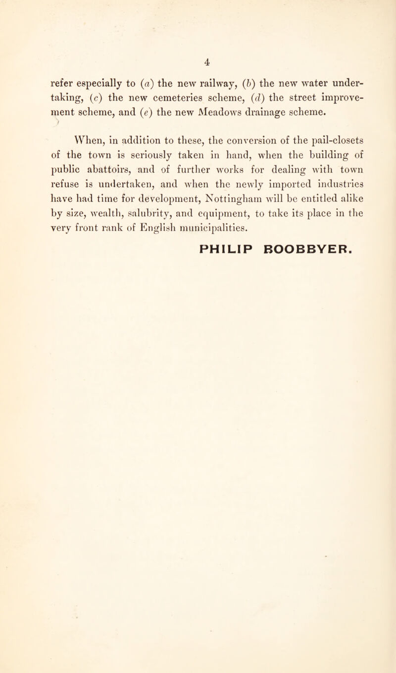 refer especially to (a) the new railway, (b) the new water under¬ taking, (c) the new cemeteries scheme, (d) the street improve¬ ment scheme, and (e) the new Meadows drainage scheme. ) When, in addition to these, the conversion of the pail-closets of the town is seriously taken in hand, when the building of public abattoirs, and of further works for dealing with town refuse is undertaken, and when the newly imported industries have had time for development, Nottingham will be entitled alike by size, wealth, salubrity, and equipment, to take its place in the very front rank of English municipalities. PHILIP BOOBBYER.