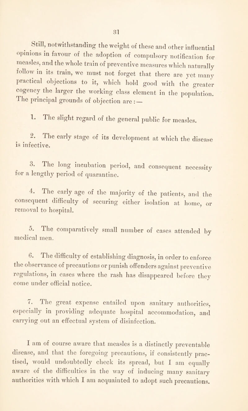 Still, notwithstanding the weight of these and other influential opinions in favour of the adoption of compulsory notification for measles, and the whole train of preventive measures which naturally follow in its train, we must not forget that there are yet many practical objections to it, which hold good with the greater cogency the larger the working class element in the population. The principal grounds of objection are : — 1. The slight regard of the general public for measles. 2. The early stage of its development at which the disease is infective. o. The long incubation period, and consequent necessity for a lengthy period of quarantine. 4. The early age of the majority of the patients, and the consequent difficulty of securing either isolation at home, or removal to hospital. 5. The comparatively small number of cases attended by medical men. 6. The difficulty of establishing diagnosis, in order to enforce the observance of precautions or punish offenders against preventive regulations, in cases where the rash has disappeared before they come under official notice. 7. The great expense entailed upon sanitary authorities, especially in providing adequate hospital accommodation, and carrying out an effectual system of disinfection. I am of course aware that measles is a distinctly preventable disease, and that the foregoing precautions, if consistently prac¬ tised, would undoubtedly check its spread, but I am equally aware of the difficulties in the way of inducing many sanitary authorities with which I am acquainted to adopt such precautions.