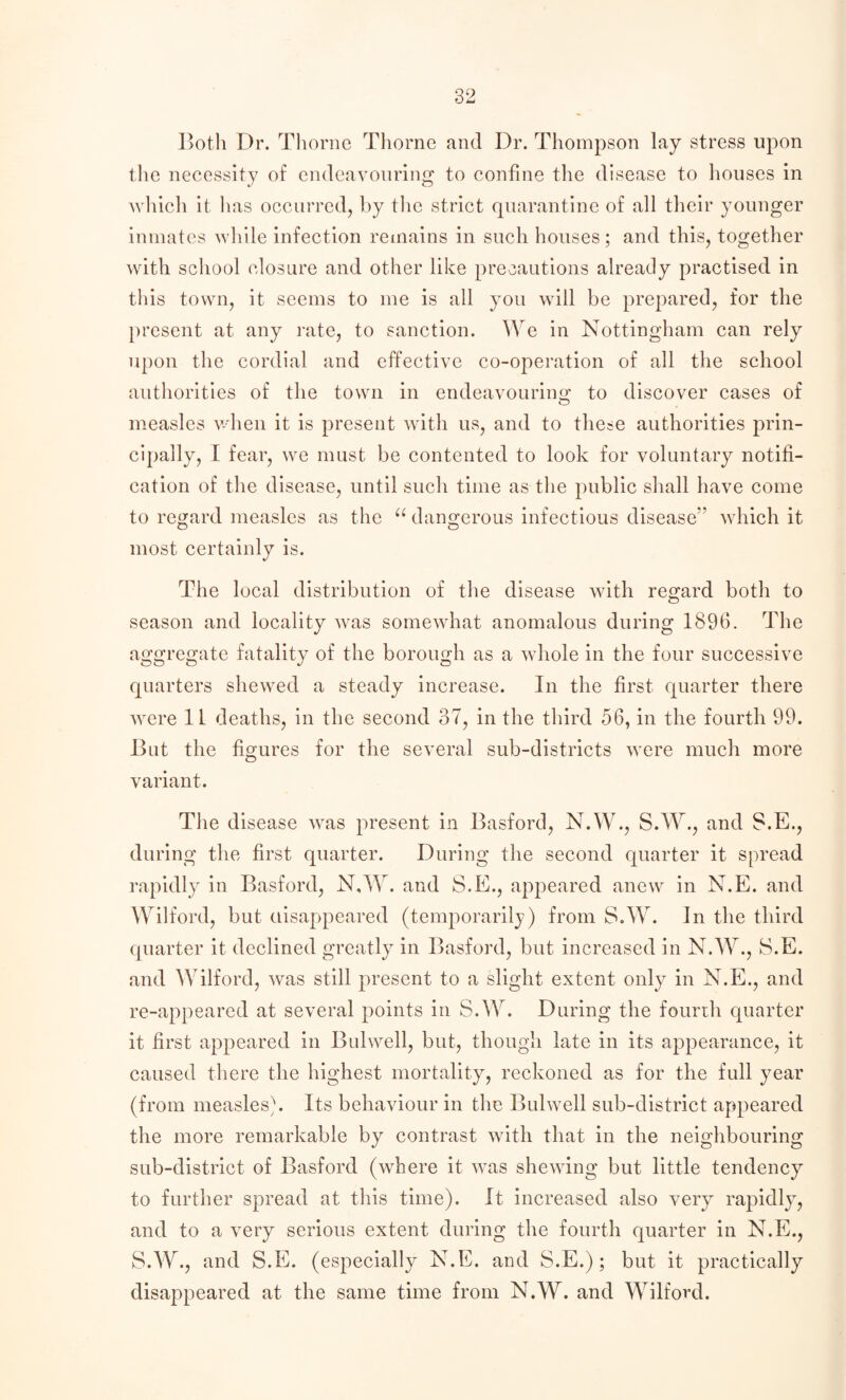 Both Dr. Thorne Thorne and Dr. Thompson lay stress upon the necessity of endeavouring to confine the disease to houses in which it has occurred, by the strict quarantine of all their younger inmates while infection remains in such houses; and this, together with school closure and other like precautions already practised in this town, it seems to me is all you will be prepared, for the present at any rate, to sanction. We in Nottingham can rely upon the cordial and effective co-operation of all the school authorities of the town in endeavouring to discover cases of measles when it is present with us, and to these authorities prin¬ cipally, I fear, we must be contented to look for voluntary notifi¬ cation of the disease, until such time as the public shall have come to regard measles as the “ dangerous infectious disease*' which it most certainly is. The local distribution of the disease with regard both to season and locality was somewhat anomalous during 1896. The aggregate fatality of the borough as a whole in the four successive quarters shewed a steady increase. In the first quarter there were 11 deaths, in the second 37, in the third 56, in the fourth 99. But the figures for the several sub-districts were much more variant. The disease was present in Basford, N.W., S.W., and S.E., during the first quarter. During the second quarter it spread rapidly in Basford, N,W. and S.E., appeared anew in N.E. and Wilford, but disappeared (temporarily) from S.W. In the third quarter it declined greatly in Basford, but increased in N.W., S.E. and Wilford, was still present to a slight extent only in N.E., and re-appeared at several points in S.W. During the fourth quarter it first appeared in Bulwell, but, though late in its appearance, it caused there the highest mortality, reckoned as for the full year (from measles). Its behaviour in the Bulwell sub-district appeared the more remarkable by contrast with that in the neighbouring sub-district of Basford (where it was shewing but little tendency to further spread at this time). It increased also very rapidly, and to a very serious extent during the fourth quarter in N.E., S.W., and S.E. (especially N.E. and S.E.); but it practically disappeared at the same time from N.W. and Wilford.