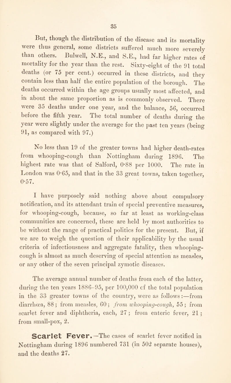 I3ntj though the distribution of the disease and its mortality were thus general, some districts suffered much more severely than others. Bulwell, N.E., and S.E., had far higher rates of mortality for the year than the rest. Sixty-eight of the 91 total deaths (or 75 per cent.) occurred in these districts, and they contain less than half the entire population of the borough. The deaths occurred within the age groups usually most affected, and in about the same proportion as is commonly observed. There were 35 deaths under one year, and the balance, 56, occurred before the fifth year. The total number of deaths during the year were slightly under the average for the past ten years (being 91, as compared with 97.) No less than 19 of the greater towns had higher death-rates from whooping-cough than Nottingham during 1896. The highest r<ite was that of Salford, 0*88 per 1000. The rate in London was 0’65, and that in the 33 great towns, taken together, 0*57. I have purposely said nothing above about compulsory notification, and its attendant train of special preventive measures, for whooping-cough, because, so far at least as working-class communities are concerned, these are held by most authorities to be without the range of practical politics for the present. But, if we are to weigh the question of their applicability by the usual criteria of infectiousness and aggregate fatality, then whooping- cough is almost as much deserving of special attention as measles, or any other of the seven principal zymotic diseases. The average annual number of deaths from each of the latter, during the ten years 1886-95, per 100,000 cf the total population in the 33 greater towns of the country, were as follows:—from diarrhoea, 88 ; from measles, 60 ; from whooping-cough, 55 ; from scarlet fever and diphtheria, each, 27 ; from enteric fever, 21 ; from small-pox, 2. Scarlet Fever.—The cases of scarlet fever notified in Nottingham during 1896 numbered 731 (in 502 separate houses), and the deaths 27.