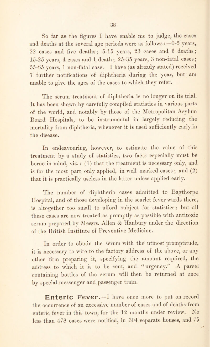 So far as the figures I have enable me to judge, the cases and deaths at the several age periods were as follows:—0-5 years, 22 cases and five deaths; 5-15 years, 23 cases and 6 deaths; 15-25 years, 4 cases and 1 death; 25-35 years, 3 non-fatal cases; 55-65 years, 1 non-fatal case. I have (as already stated) received 7 further notifications of diphtheria during the year, but am unable to give the ages of the cases to which they refer. The serum treatment of diphtheria is no longer on its trial. It has been shown by carefully compiled statistics in various parts of the world, and notably by those of the Metropolitan Asylum Board Hospitals, to be instrumental in largely reducing the mortality from diphtheria, whenever it is used sufficiently early in the disease. In endeavouring, however, to estimate the value of this treatment by a study of statistics, two facts especially must be borne in mind, viz.: (1) that the treatment is necessary only, and is for the most part only applied, in well marked cases ; and (2) that it is practically useless in the latter unless applied early. The number of diphtheria cases admitted to Bagthorpe Hospital, and of those developing in the scarlet fever wards there, is altogether too small to afford subject for statistics; but all these cases are now treated as promptly as possible with antitoxic serum prepared by Messrs. Allen & Hanbury under the direction of the British Institute of Preventive Medicine. In order to obtain the serum with the utmost promptitude, it is necessary to wire to the factory address of the above, or any other firm preparing it, specifying the amount required, the address to which it is to be sent, and “ urgency.” A parcel containing bottles of the serum will then be returned at once by special messenger and passenger train. Enteric Fever. —I have once more to put on record the occurrence of an excessive number of cases and of deaths from enteric fever in this town, for the 12 months under review. No less than 478 cases were notified, in 304 separate houses, and 75