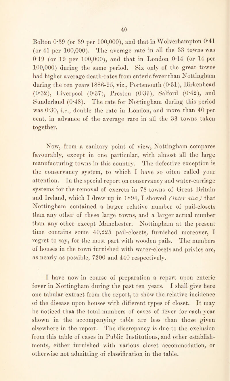 Bolton 0*39 (or 39 per 100,000), and that in Wolverhampton 0*41 (or 41 per 100,000). The average rate in all the 33 towns was 0T9 (or 19 per 100,000), and that in London 0T4 (or 14 per 100,000) during the same period. Six only of the great towns had higher average death-rates from enteric fever than Nottingham during the ten years 1886-95, viz., Portsmouth (0*31), Birkenhead (0*32), Liverpool (0*37), Preston (0*39), Salford (0*42), and Sunderland (0*48). The rate for Nottingham during this period was 0-30, i.e., double the rate in London, and more than 40 per cent, in advance of the average rate in all the 33 towns taken together. Now, from a sanitary point of view, Nottingham compares favourably, except in one particular, with almost all the large manufacturing towns in this country. The defective exception is the conservancy system, to which I have so often called your attention. In the special report on conservancy and water-carriage systems for the removal of excreta in 78 towns of Great Britain and Ireland, which I drew up in 1894, I showed ('inter aliaJ that Nottingham contained a larger relative number of pail-closets than any other of these large towns, and a larger actual number than any other except Manchester. Nottingham at the present time contains some 40,225 pail-closets, furnished moreover, I regret to say, for the most part with wooden pails. The numbers of houses in the town furnished with water-closets and privies are, as nearly as possible, 7200 and 440 respectively. I have now in course of preparation a report upon enteric fever in Nottingham during the past ten years. I shall give here one tabular extract from the report, to show the relative incidence of the disease upon houses with different types of closet. It may be noticed that the total numbers of cases of fever for each year shown in the accompanying table are less than those given elsewhere in the report. The discrepancy is due to the exclusion from this table of cases in Public Institutions, and other establish¬ ments, either furnished with various closet accommodation, or otherwise not admitting of classification in the table.
