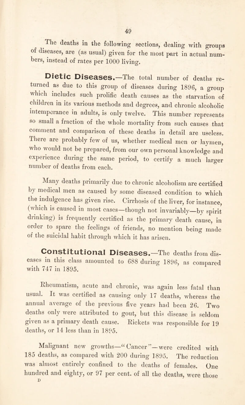 The deaths in the following sections, dealing with groups of diseases, are (as usual) given for the most part in actual num¬ bers, instead of rates per 1000 living. DietlC Diseases.—The total number of deaths re¬ turned as due to this group of diseases during 1896, a group which includes such prolific death causes as the starvation of children in its various methods and degrees, and chronic alcoholic intemperance in adults, is only twelve. This number represents so small a fraction of the whole mortality from such causes that comment and comparison of these deaths in detail are useless. There are probably few of us, whether medical men or laymen, who would not be prepared, from our own personal knowledge and experience during the same period, to certify a much larger number of deaths from each. Many deaths primarily due to chronic alcoholism are certified by medical men as caused by some diseased condition to which the indulgence has given rise. Cirrhosis of the liver, for instance, (which is caused in most cases—though not invariably—by spirit drinking) is frequently certified as the primary death cause, in order to spare the feelings of friends, no mention being made of the suicidal habit through which it has arisen. Constitutional Diseases.—The deaths from dis¬ eases in this class amounted to 688 during 1896, as compared with 747 in 1895. Rheumatism, acute and chronic, was again less fatal than usual. It was ceitified as causing only 17 deaths, whereas the annual average of the previous five years had been 26. Two deaths only were attributed to gout, but this disease is seldom given as a primary death cause. Rickets was responsible for 19 deaths, or 14 less than in 1895. Malignant new growths—“ Cancer’’—were credited with 185 deaths, as compared with 200 during 1895. The reduction was almost entirely confined to the deaths of females. One hundred and eighty, or 97 per cent, of all the deaths, were those D