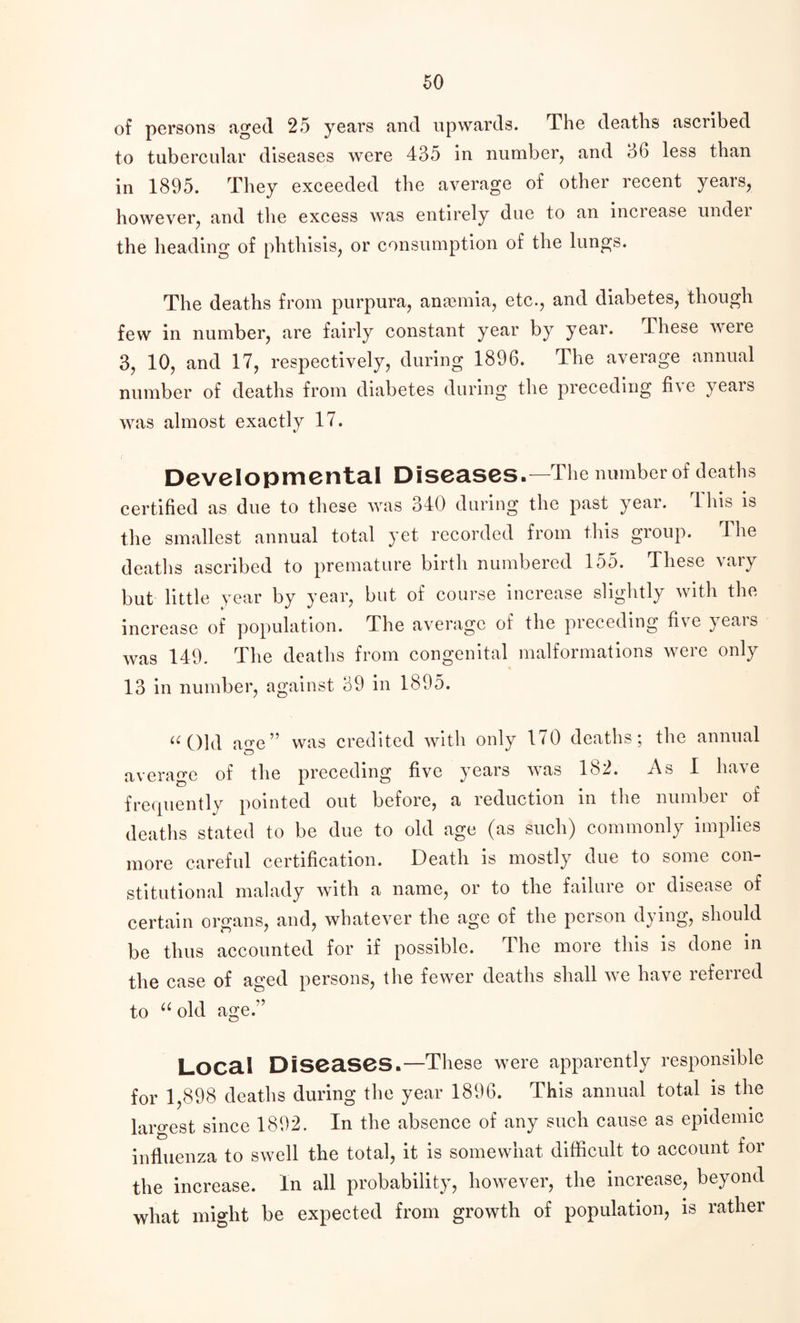 of persons aged 25 years and upwards. The deaths ascribed to tubercular diseases were 435 in number, and 36 less than in 1895. They exceeded the average of other recent years, however, and the excess was entirely due to an inciease undei the heading of phthisis, or consumption of the lungs. The deaths from purpura, anaemia, etc., and diabetes, though few in number, are fairly constant year by year. These were 3, 10, and 17, respectively, during 1896. The average annual number of deaths from diabetes during the preceding fi\e veais was almost exactly 17. Developmental Diseases.—The number of deaths certified as due to these was 340 during the past year. This is the smallest annual total yet recorded from tins group. The deaths ascribed to premature birth numbered 155. These vary but little year by year, but of course increase slightly with the increase of population. The average of the preceding five years was 149. The deaths from congenital malformations were only 13 in number, against 39 in 1895. « Old age” was credited with only 170 deaths; the annual average of the preceding five years was 182. As 1 have frequently pointed out before, a reduction in the number of deaths stated to be due to old age (as such) commonly implies more careful certification. Death is mostly due to some con¬ stitutional malady with a name, or to the failure or disease of certain organs, and, whatever the age of the person dying, should be thus accounted for if possible. The more this is done in the case of aged persons, the fewer deaths shall we have referred to “ old age.” Local Diseases.—These were apparently responsible for 1,898 deaths during the year 1896. This annual total is the largest since 1892. In the absence of any such cause as epidemic influenza to swell the total, it is somewhat difficult to account for the increase. In all probability, however, the increase, beyond what might be expected from growth of population, is rather