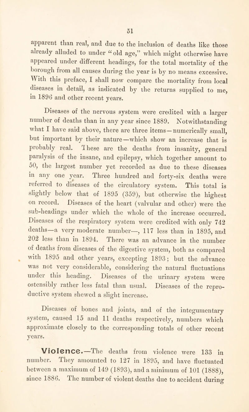 apparent than real, and due to the inclusion of deaths like those already alluded to under “old age/’ which might otherwise have appeared under different headings, for the total mortality of the borough from all causes during the year is by no means excessive. With this preface, I shall now compare the mortality from local diseases in detail, as indicated by the returns supplied to me, in 1896 and other recent years. Diseases of the nervous system were credited with a larger number of deaths than in any year since 1889. Notwithstanding what I have said above, there are three items—numerically small, but important by their nature—which show an increase that is probably real. These are the deaths from insanity, general paralysis of the insane, and epilepsy, which together amount to 50, the largest number yet recorded as due to these diseases in any one year. Three hundred and forty-six deaths were referred to diseases of the circulatory system. This total is slightly below that of 1895 (359), but otherwise the highest on record. Diseases of the heart (valvular and other) were the sub-headings under which the whole of the increase occurred. Diseases of the respiratory system were credited with only 742 deaths—a very moderate number—, 117 less than in 1895, and 202 less than in 1894. There was an advance in the number of deaths from diseases of the digestive system, both as compared with 1895 and other years, excepting 1893; but the advance was not very considerable, considering the natural fluctuations under this heading. Diseases of the urinary system were ostensibly rather less fatal than usual. Diseases of the repro¬ ductive system shewed a slight increase. Diseases of bones and joints, and of the integumentary system, caused 15 and 11 deaths respectively, numbers which approximate closely to the corresponding totals of other recent years. Violence.—The deaths from violence were 133 in number. They amounted to 127 in 1895, and have fluctuated between a maximum of 149 (1893), and a minimum of 101 (1888), since 1886. The number of violent deaths due to accident during