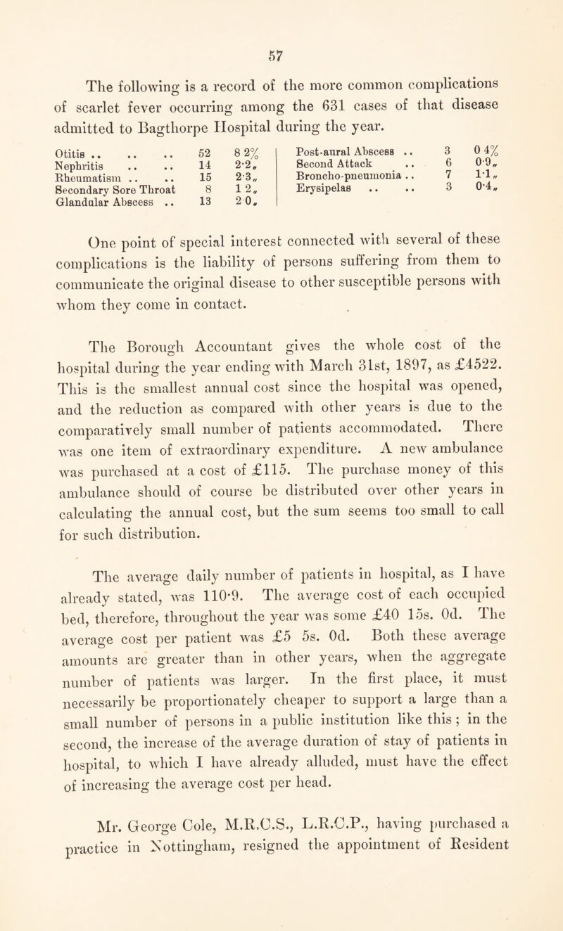 The following is a record of the more common complications of scarlet fever occurring among the 631 cases of that disease admitted to Bagthorpe Hospital during the year. Otitis .. .« .. Nephritis Rheumatism .. Secondary Sore Throat Glandular Abscess .. 52 8 2% Post-aural Abscess .. 3 0 4% 14 2*2„ Second Attack 6 0-9„ 15 23,, Broncho-pneumonia .. 7 1*1, 8 1 2„ Erysipelas 3 0-4 „ 13 2 0* One point of special interest connected with several of these complications is the liability of persons suffering from them to communicate the original disease to other susceptible persons with whom they come in contact. The Borough Accountant gives the whole cost of the hospital during the year ending with March 31st, 1897, as £4522. This is the smallest annual cost since the hospital was opened, and the reduction as compared with other years is due to the comparatively small number of patients accommodated. There was one item of extraordinary expenditure. A new ambulance was purchased at a cost of £115. The purchase money of this ambulance should of course be distributed over other years in calculating the annual cost, but the sum seems too small to call for such distribution. The average daily number of patients in hospital, as I have already stated, was 110*9. The average cost of each occupied bed, therefore, throughout the year was some £40 15s. Od. The average cost per patient was £5 5s. Od. Both these average amounts are greater than in other years, when the aggregate number of patients was larger. In the fiist place, it must necessarily be proportionately cheaper to support a large than a small number of persons in a public institution like this ; in the second, the increase of the average duration of stay of patients in hospital, to which I have already alluded, must have the effect of increasing the average cost per head. Mr. George Cole, M.R.O.S., L.R.C.P., having purchased a practice in Nottingham, resigned the appointment of Resident