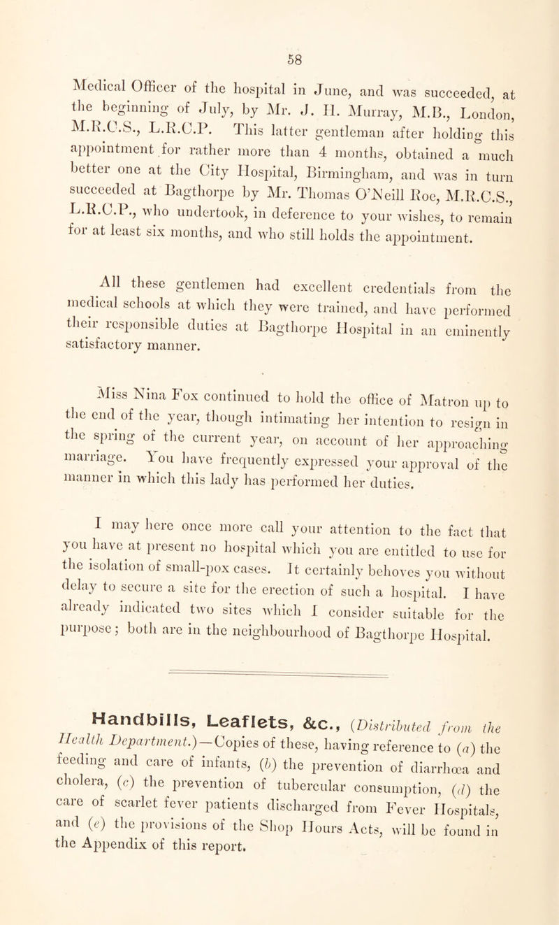 Medical Officer of the hospital in June, and was succeeded, at the beginning of July, by Mr. J. II. Murray, M.B., London, M.R.C.S., L.R.C.P. This latter gentleman after lidding this appointment for rather more than 4 months, obtained a much better one at the City Hospital, Birmingham, and was in turn succeeded at Bagthorpe by Mr. Thomas O’Neill Iloe, M.R.C.S., L.R.C.P., who undertook, in deference to your wishes, to remain for at least six months, and who still holds the appointment. AH these gentlemen had excellent credentials from the medical schools at which they were trained, and have performed their responsible duties at Bag satisfactory manner. tliorpe Hospital in an eminently Miss Nina Fox continued to hold the office of Matron up to the end of the year, though intimating her intention to resign in the spring of the current year, on account of her approaching marriage. You have frequently expressed your approval of the manner in which this lady has performed her duties. I may here once more call your attention to the fact that jou have at present no hospital which, you are entitled to use for the isolation of small-pox cases. It certainly behoves you without delay to secure a site for the erection of such a hospital. I have already indicated two sites which I consider suitable for the purpose; botli are in the neighbourhood of Bagthorpe Hospital. Handbills, Leaflets, &C., (Distributed from the Health Department.)-Copies of these, having reference to (a) the feeding and care of infants, (h) the prevention of diarrhoea and cholera, (c) the prevention of tubercular consumption, (,/) the care of scarlet fever patients discharged from Fever Hospitals, and (e) the provisions of the Shop Hours Acts, will be found in the Appendix of this report.