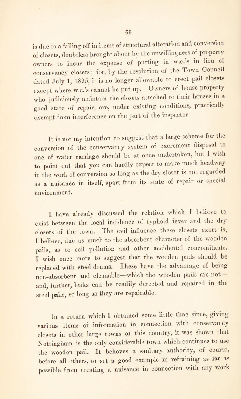 is due to a falling off in items of structural alteration and conversion of closets, doubtless brought about by the unwillingness of propeity owners to incur the expense of putting in w.c. s in lieu of conservancy closets; for, by the resolution of the Town Council dated July 1, 1895, it is no longer allowable to erect pail closets except where w.c.’s cannot be put up. Owners of house pioperty who judiciously maintain the closets attached to their houses in a good state of repair, are, under existing conditions, practically exempt from interference on the part of the inspectoi. It is not my intention to suggest that a large scheme for the conversion of the conservancy system of excrement disposal to one of water carriage should be at once undertaken, but I wish to point out that you can hardly expect to make much headway in the work of conversion so long as the dry closet is not regaided as a nuisance in itself, apart from its state of repair or special environment. I have already discussed the relation which I believe to exist between the local incidence of typhoid fevei and the diy closets of the town. The evil influence these closets exert is, 1 believe, due as much to the absorbent cliaractei of the wooden pails, as to soil pollution and other accidental concomitants. I wish once more to suggest that the wooden pails should be replaced with steel drums. These have the advantage of being non-absorbent and cleanable—which the wooden pails are not— and, further, leaks can be readily detected and repaired in the steel pails, so long as they are repairable. In a return which I obtained some little time since, giving various items of information in connection with conseivancy closets in other large towns of this country, it was shown that Nottingham is the only considerable town which continues to use the wooden pail. It behoves a sanitary authority, of couisc, before all others, to set a good example in refraining as far as possible from creating a nuisance in connection with any work