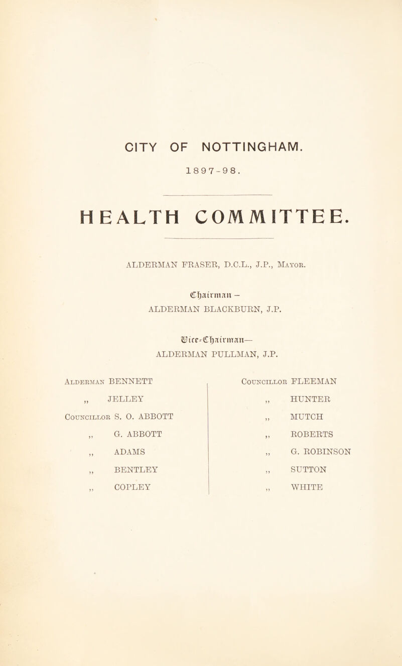 1897-98. HEALTH COMMITTEE. ALDERMAN FRASER, D.O.L., J.P., Matoe. CTjairmau - ALDERMAN BLACKBURN, J.P. ALDERMAN PULLMAN, J.P. Aldeeman BENNETT CouNCiLLOE FLEEMAN JELLEY HUNTER CouNCiLLOE S. 0. ABBOTT MUTCH G. ABBOTT ROBERTS ADAMS G. ROBINSON BENTLEY SUTTON COPLEY WHITE