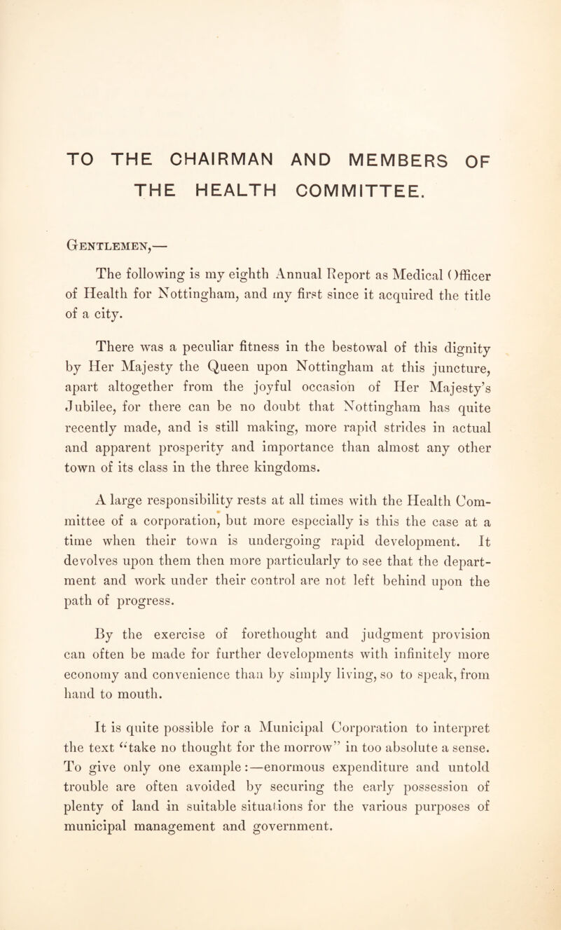 TO THE CHAIRMAN AND MEMBERS OF THE HEALTH COMMITTEE. Gentlemen,— The following is my eighth Annual Report as Medical Officer of Health for Nottingham, and my first since it acquired the title of a city. There was a peculiar fitness in the bestowal of this dignity by Her Majesty the Queen upon Nottingham at this juncture, apart altogether from the joyful occasion of Her Majesty’s Jubilee, for there can be no doubt that Nottingham has quite recently made, and is still making, more rapid strides in actual and apparent prosperity and importance than almost any other town of its class in the three kingdoms. A large responsibility rests at all times with the Health Com¬ mittee of a corporation, but more especially is this the case at a time when their town is undergoing rapid development. It devolves upon them then more particularly to see that the depart¬ ment and work under their control are not left behind upon the path of progress. By the exercise of forethought and judgment provision can often be made for further developments with infinitely more economy and convenience than by simply living, so to speak, from hand to mouth. It is quite possible for a Municipal Corporation to interpret the text ^‘take no thought for the morrow” in too absolute a sense. To give only one example:—enormous expenditure and untold trouble are often avoided by securing the early possession of plenty of land in suitable situations for the various purposes of municipal management and government.