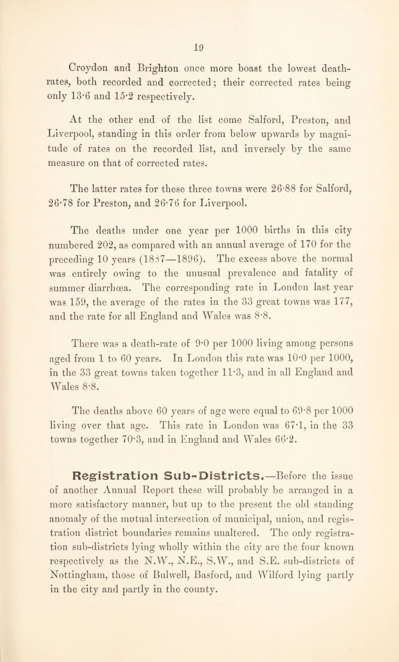 Croydon and Brighton once more boast the lowest death- rates, both recorded and corrected; their corrected rates being only 13’6 and 15*2 respectively. At the other end of the list come Salford, Preston, and Liverpool, standing in this order from below upwards by magni¬ tude of rates on the recorded list, and inversely by the same measure on that of corrected rates. The latter rates for these three towns were 26‘88 for Salford, 26*78 for Preston, and 26*76 for Liverpool. The deaths under one year per 1000 births in this city numbered 202, as compared with an annual average of 170 for the preceding 10 years (18S7—1896). The excess above the normal was entirely owing to the unusual prevalence and fatality of summer diarrhoea. The corresponding rate in London last year was 159, the average of the rates in the 33 great towns was 177, and the rate for all England and Wales was 8*8. There was a death-rate of 9*0 per 1000 living among persons aged from 1 to 60 years. In London this rate was 10*0 per 1000, in the 33 great towns taken together 11*3, and in all England and Wales 8*8. The deaths above 60 years of age were equal to 69*8 per 1000 living over that age. This rate in London was 67*1, in the 33 towns together 70*3, and in England and Wales 66*2. Registration Sub-Districts.—Before the issue of another Annual Report these will probably be arranged in a more satisfactory manner, but up to the present the old standing anomaly of the mutual intersection of municipal, union, and regis¬ tration district boundaries remains unaltered. The only registra¬ tion sub-districts lying wholly within the city are the four known respectively as the N.W., N.E., S.W., and S.E. sub-districts of Nottingham, those of Bui well, Basford, and Wilford lying partly in the city and partly in the county.