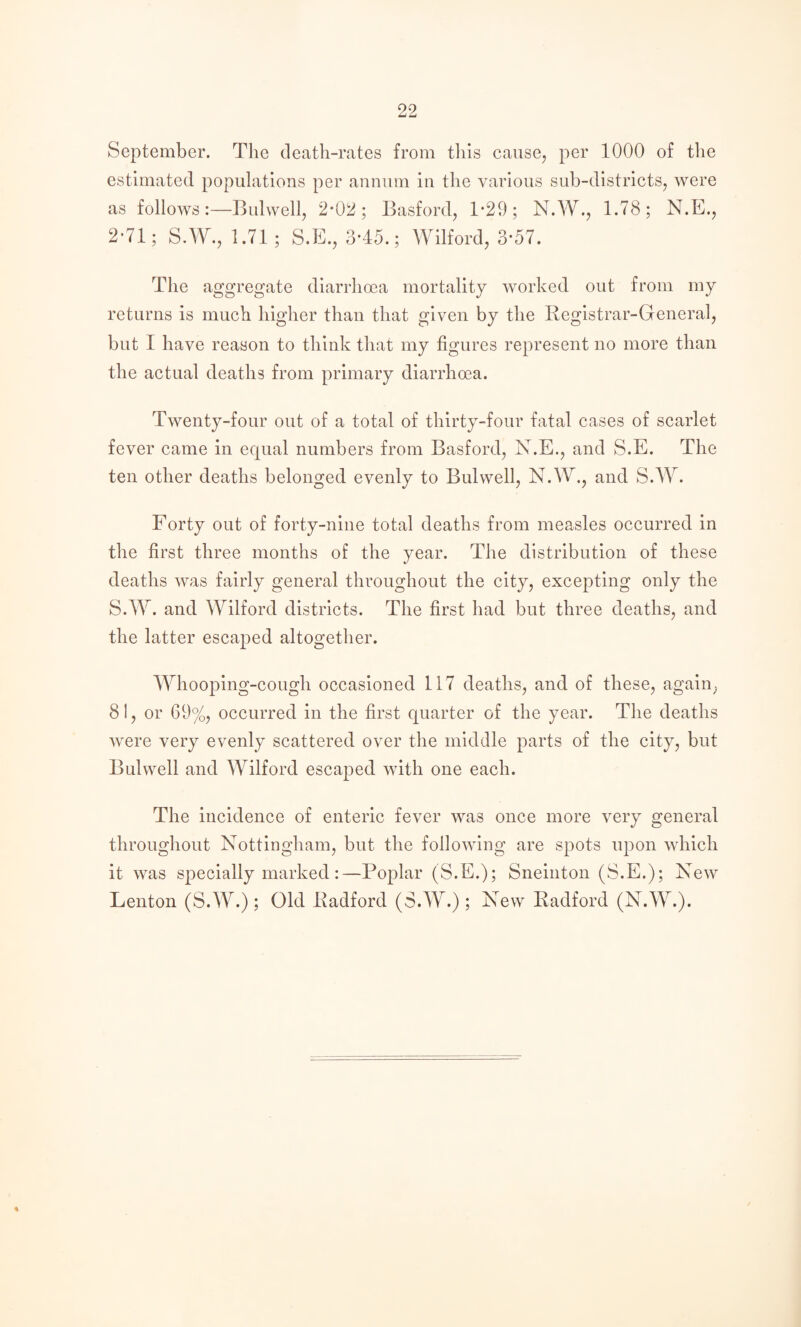 September. The death-rates from tliis causey per 1000 of the estimated populations per annum in the various sub-districts, were as follows:—Bulwell, 2*02; Basford, 1’29; N.W., 1.78; N.E., 2*71; S.W., 1.71; S.E., 3-45.; Wilford, 3*57. The aggregate diarrhoea mortality worked out from my returns is much higher than that given by the Registrar-General, but I have reason to think that my figures represent no more than the actual deaths from primary diarrhoea. Twenty-four out of a total of thirty-four fatal cases of scarlet fever came in equal numbers from Basford, N.E., and S.E. The ten other deaths belonged evenly to Bulwell, N.W., and S.W. Forty out of forty-nine total deaths from measles occurred in the first three months of the year. The distribution of these deaths was fairly general throughout the city, excepting only the S.W. and Wilford districts. The first had but three deaths, and the latter escaped altogether. Whooping-cough occasioned 117 deaths, and of these, again, 81, or 69%, occurred in the first quarter of the year. The deaths were very evenly scattered over the middle parts of the city, but Bulwell and Wilford escaped with one each. The incidence of enteric fever was once more very general throughout Nottingham, but the following are spots upon which it was specially marked :—Poplar (S.E.); Sneinton (S.E.); New Lenton (S.W.); Old Radford (S.W.); New Radford (N.W.).