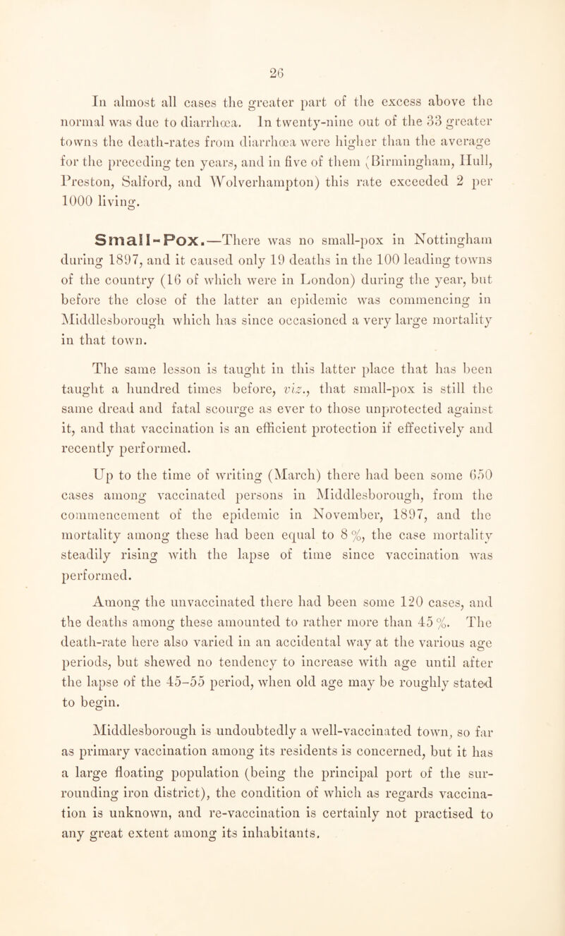 Ill almost all cases the greater part of the excess above tlie normal was clue to cliarrhma. In twenty-nine out of the 33 greater towns the death-rates from diarrhoea were higher than the average for the preceding ten years, and in five of them (Birmingham, Hull, Preston, Salford, and Wolverhampton) this rate exceeded 2 per 1000 living. O Small-Pox.—There was no small-pox in Nottingham during 1897, and it caused only 19 deaths in the 100 leading towns of the country (16 of which were in London) during the year, but before the close of the latter an epidemic was commencing in Mlddlesborough which has since occasioned a very large mortality in that town. The same lesson is taught in this latter place that has been taught a hundred times before, viz.j that small-pox is still the same dread and fatal scourge as ever to those unprotected against it, and that vaccination is an efficient protection if effectively and recently performed. Up to the time of writing (March) there had been some 650 cases among vaccinated persons in Mlddlesborough, from the commencement of the epidemic in November, 1897, and the mortality among these had been equal to 8%, the case mortality steadily rising with the lapse of time since vaccination was performed. Among the iinvaccinated there had been some 120 cases, and the deaths among these amounted to rather more than 45 %. The death-rate here also varied in an accidental way at the various age periods, but shewed no tendency to increase with age until after the lapse of the 45-55 period, when old age may be roughly stated to begin. Mlddlesborough is undoubtedly a well-vaccinated town, so far as primary vaccination among its residents is concerned, but it has a large floating population (being the principal port of tlie sur¬ rounding iron district), the condition of which as regards vaccina¬ tion is unknown, and re-vacclnatlon is certainly not practised to any great extent among its inhabitants.