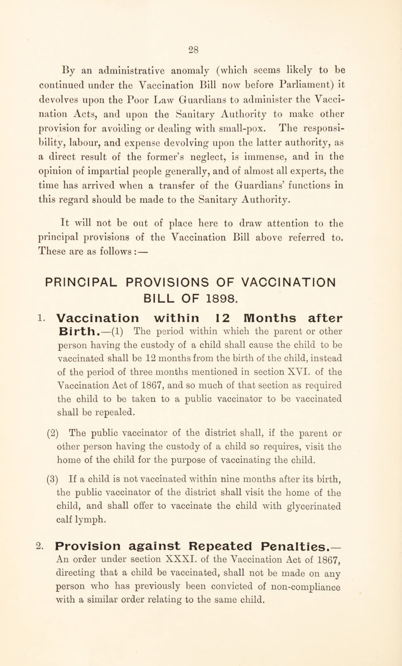 By an administrative anomaly (which seems likely to be continued under the Yacclnation Bill now before Parliament) it devolves upon the Poor Law Guardians to administer the Vacci¬ nation Acts, and upon the Sanitary Authority to make other provision for avoiding or dealing with small-pox. The responsi¬ bility, labour, and expense devolving upon the latter authority, as a direct result of the former’s neglect, is immense, and in the opinion of impartial people generally, and of almost all experts, the time has arrived when a transfer of the Guardians’ functions in this regard should be made to the Sanitary Authority. It will not be out of place here to draw attention to the principal provisions of the Vaccination Bill above referred to. These are as follows :— PRINCIPAL PROVISIONS OF VACCINATION BILL OF 1898. 1. Vaccination within 12 Months after Birth.—(1) The period within which the parent or other person having the custody of a child shall cause the child to be vaccinated shall be 12 months from the birth of the child, instead of the period of three months mentioned in section XVI. of the Vaccination Act of 1867, and so much of that section as required the child to be taken to a public vaccinator to be vaccinated shall be repealed. (2) The public vaccinator of the district shall, if the parent or other person having the custody of a child so requires, visit the home of the child for the purpose of vaccinating the child. (3) If a child is not vaccinated within nine months after its birth, the public vaccinator of the district shall visit the home of the child, and shall offer to vaccinate the child with glycerinated calf lymph, 2. Provision against Repeated Penalties.— An order under section XXXI. of the Vaccination Act of 1867, directing that a child be vaccinated, shall not be made on any person who has previously been convicted of non-compliance with a similar order relating to the same child.