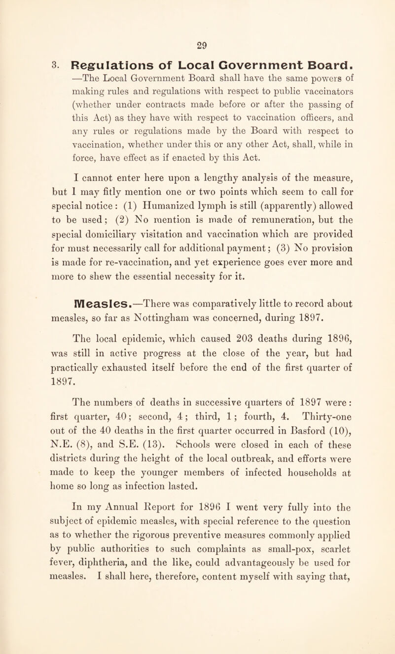 3. Reg:ulations of Local Government Board. —The Local Government Board shall have the same powers of making rules and regulations with respect to public vaccinators (whether under contracts made before or after the passing of this Act) as they have with respect to vaccination officers, and any rules or regulations made by the Board with respect to vaccination, whether under this or any other Act, shall, while in force, have effect as if enacted by this Act. I cannot enter here upon a lengthy analysis of the measure, but 1 may fitly mention one or two points which seem to call for special notice : (1) Humanized lymph is still (apparently) allowed to be used; (2) No mention is made of remuneration, but the special domiciliary visitation and vaccination which are provided for must necessarily call for additional payment; (3) No provision is made for re-vaccination, and yet experience goes ever more and more to shew the essential necessity for it. IYl0a.Sl6S.—There was comparatively little to record about measles, so far as Nottingham was concerned, during 1897. The local epidemic, which caused 203 deaths during 1896, was still in active progress at the close of the year, but had practically exhausted itself before the end of the first quarter of 1897. The numbers of deaths in successive quarters of 1897 were: first quarter, 40; second, 4; third, 1; fourth, 4. Thirty-one out of the 40 deaths in the first quarter occurred in Basford (10), N.E. (8), and S.E. (13). Schools were closed in each of these districts during the height of the local outbreak, and efforts were made to keep the younger members of infected households at home so long as infection lasted. In my Annual Keport for 1896 I went very fully into the subject of epidemic measles, with special reference to the question as to whether the rigorous preventive measures commonly apj)lied by public authorities to such complaints as small-pox, scarlet fever, diphtheria, and the like, could advantageously be used for measles. I shall here, therefore, content myself with saying that,
